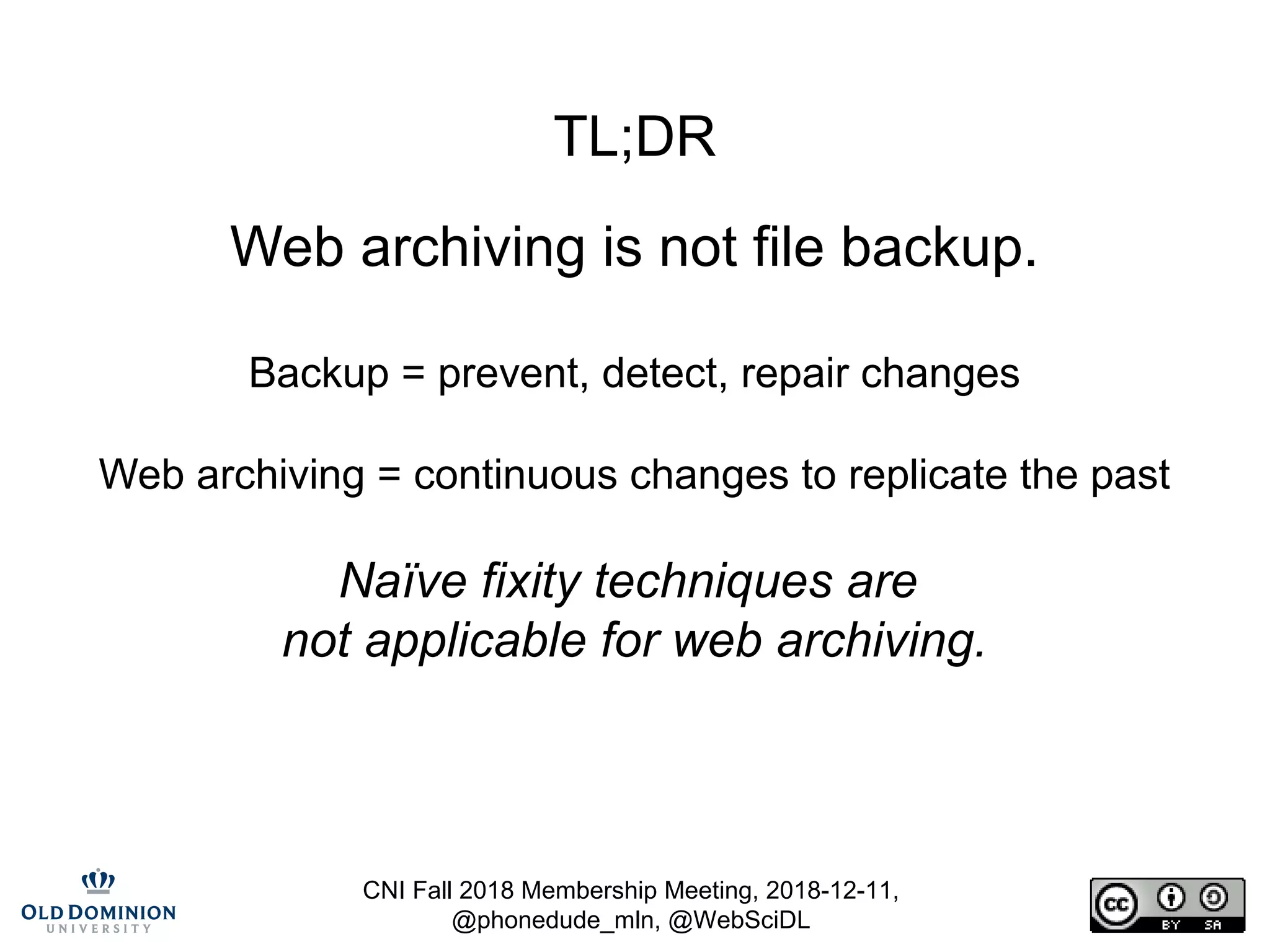 CNI Fall 2018 Membership Meeting, 2018-12-11,
@phonedude_mln, @WebSciDL
TL;DR
Web archiving is not file backup.
Backup = prevent, detect, repair changes
Web archiving = continuous changes to replicate the past
Naïve fixity techniques are
not applicable for web archiving.