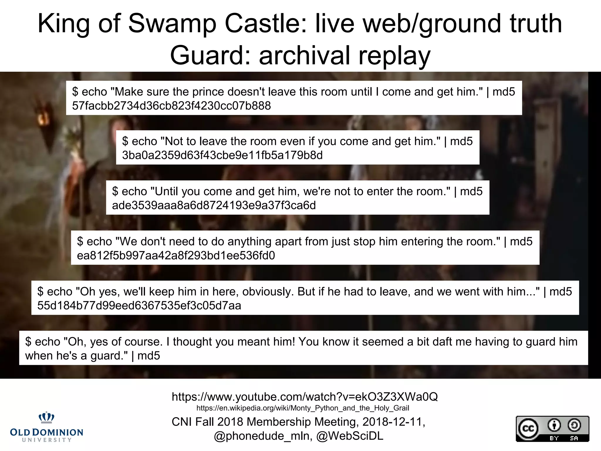 CNI Fall 2018 Membership Meeting, 2018-12-11,
@phonedude_mln, @WebSciDL
King of Swamp Castle: live web/ground truth
Guard: archival replay
https://www.youtube.com/watch?v=ekO3Z3XWa0Q
https://en.wikipedia.org/wiki/Monty_Python_and_the_Holy_Grail
$ echo "Make sure the prince doesn't leave this room until I come and get him." | md5
57facbb2734d36cb823f4230cc07b888
$ echo "Not to leave the room even if you come and get him." | md5
3ba0a2359d63f43cbe9e11fb5a179b8d
$ echo "Until you come and get him, we're not to enter the room." | md5
ade3539aaa8a6d8724193e9a37f3ca6d
$ echo "We don't need to do anything apart from just stop him entering the room." | md5
ea812f5b997aa42a8f293bd1ee536fd0
$ echo "Oh yes, we'll keep him in here, obviously. But if he had to leave, and we went with him..." | md5
55d184b77d99eed6367535ef3c05d7aa
$ echo "Oh, yes of course. I thought you meant him! You know it seemed a bit daft me having to guard him
when he's a guard." | md5