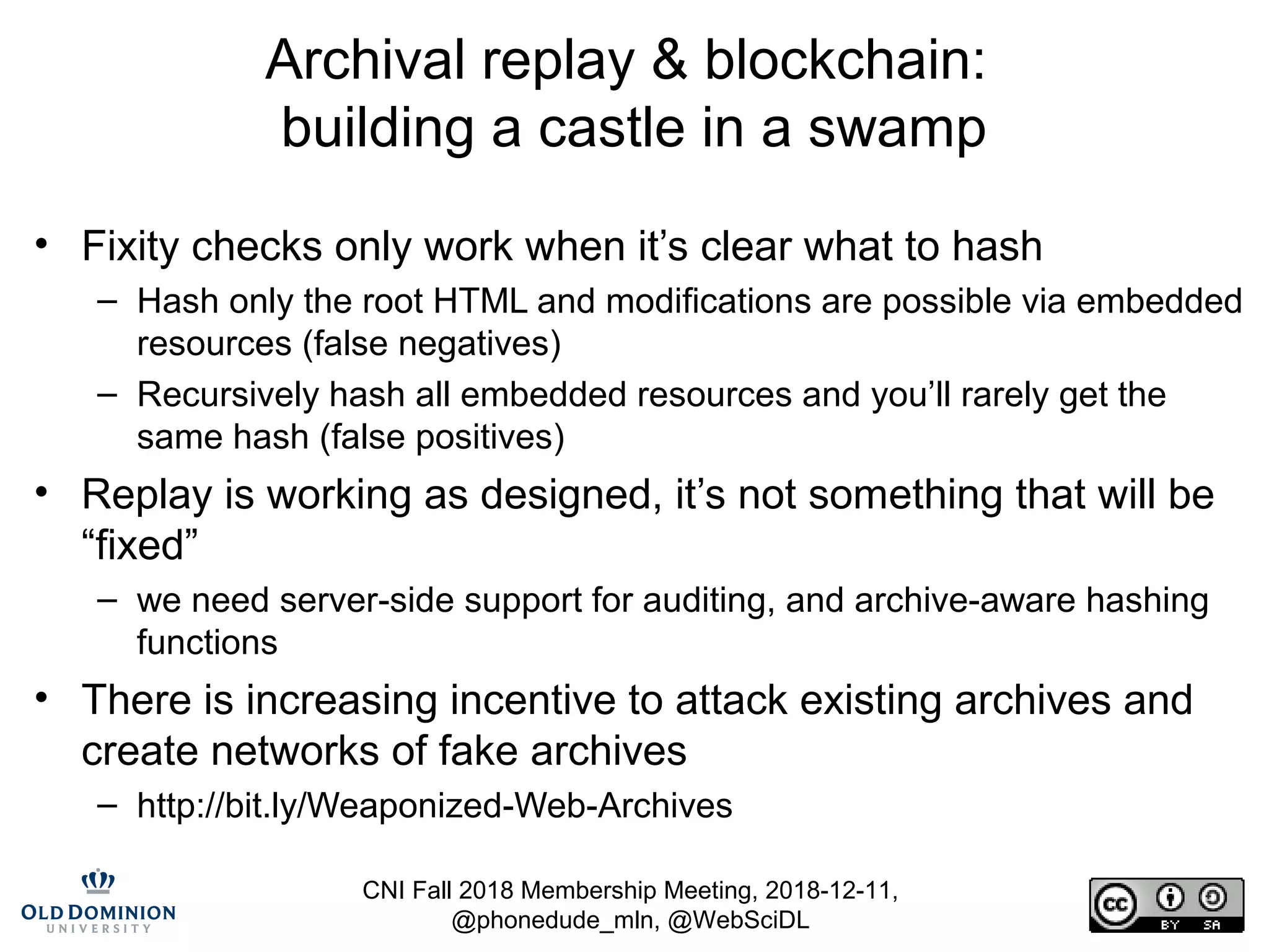 CNI Fall 2018 Membership Meeting, 2018-12-11,
@phonedude_mln, @WebSciDL
Archival replay & blockchain:
building a castle in a swamp
• Fixity checks only work when it’s clear what to hash
– Hash only the root HTML and modifications are possible via embedded
resources (false negatives)
– Recursively hash all embedded resources and you’ll rarely get the
same hash (false positives)
• Replay is working as designed, it’s not something that will be
“fixed”
– we need server-side support for auditing, and archive-aware hashing
functions
• There is increasing incentive to attack existing archives and
create networks of fake archives
– http://bit.ly/Weaponized-Web-Archives