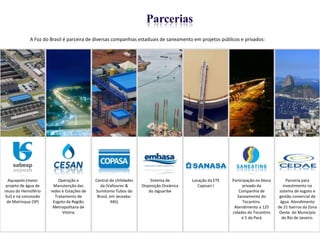 Parcerias
              A Foz do Brasil é parceira de diversas companhias estaduais de saneamento em projetos públicos e privados:




  Aquapolo (maior          Operação e        Central de Utilidades        Sistema de       Locação da ETE   Participação no bloco        Parceria para
 projeto de água de      Manutenção das         da (Vallourec &      Disposição Oceânica      Capivari I          privado da           investimento no
reuso do Hemisfério    redes e Estações de   Sumitomo Tubos do           do Jaguaribe                           Companhia de         sistema de esgoto e
 Sul) e na concessão     Tratamento de        Brasil, em Jeceaba-                                              Saneamento do         gestão comercial de
  de Mairinque (SP)     Esgoto da Região               MG)                                                        Tocantins.         água. Atendimento
                        Metropolitana de                                                                     Atendimento a 125      de 21 bairros da Zona
                             Vitória                                                                        cidades do Tocantins     Oeste do Município
                                                                                                                 e 5 do Pará          do Rio de Janeiro.



                                                                                                                                                      12
 