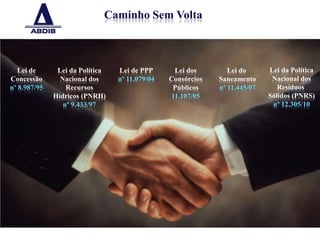 Caminho Sem Volta



   Lei de      Lei da Política   Lei de PPP      Lei dos        Lei do      Lei da Política
Concessão       Nacional dos     nº 11.079/04   Consórcios   Saneamento      Nacional dos
nº 8.987/95       Recursos                       Públicos    nº 11.445/07      Resíduos
              Hídricos (PNRH)                   11.107/05                   Sólidos (PNRS)
                 nº 9.433/97                                                 nº 12.305/10




                                                                                              4
 