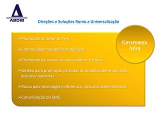 Direções e Soluções Rumo a Universalização


Prioridade ao setor de A+E
                                                          Governança
Continuidade nas políticas públicas                        Ativa

Prioridade de acesso às áreas pobres e rurais

Gestão para promoção de todas as modalidades e soluções,
 inclusive parcerias

Busca pela tecnologia e eficiência, inclusive administrativa

Consolidação do SNIS



                                                                       7
 