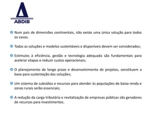  Num país de dimensões continentais, não existe uma única solução para todos
  os casos;

 Todas as soluções e modelos sustentáveis e disponíveis devem ser considerados;

 Estímulos à eficiência, gestão e tecnologia adequada são fundamentais para
  acelerar etapas e reduzir custos operacionais;

 O planejamento de longo prazo e desenvolvimento de projetos, constituem a
  base para sustentação das soluções;

 Um sistema de subsídios e recursos para atender às populações de baixa renda e
  zonas rurais serão essenciais;

 A redução da carga tributária e revitalização de empresas públicas são geradores
  de recursos para investimentos.

                                                                                     9
 