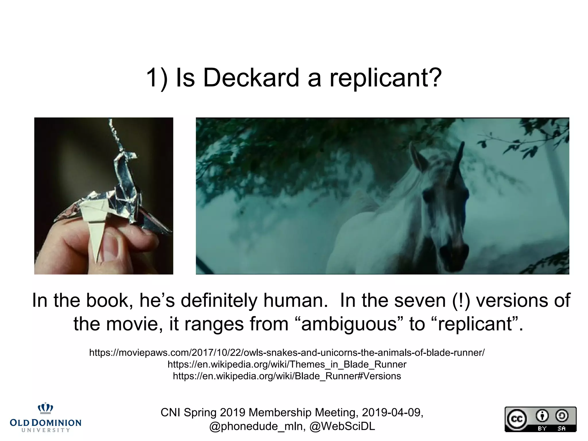 CNI Spring 2019 Membership Meeting, 2019-04-09,
@phonedude_mln, @WebSciDL
1) Is Deckard a replicant?
In the book, he’s definitely human. In the seven (!) versions of
the movie, it ranges from “ambiguous” to “replicant”.
https://moviepaws.com/2017/10/22/owls-snakes-and-unicorns-the-animals-of-blade-runner/
https://en.wikipedia.org/wiki/Themes_in_Blade_Runner
https://en.wikipedia.org/wiki/Blade_Runner#Versions
 