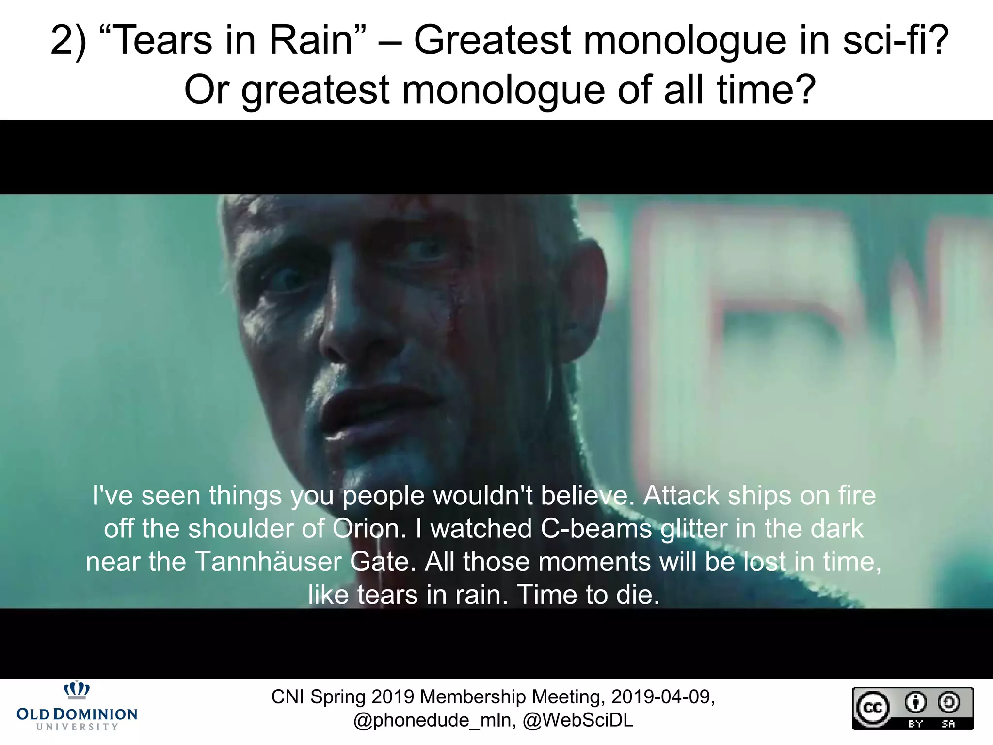 CNI Spring 2019 Membership Meeting, 2019-04-09,
@phonedude_mln, @WebSciDL
2) “Tears in Rain” – Greatest monologue in sci-fi?
Or greatest monologue of all time?
I've seen things you people wouldn't believe. Attack ships on fire
off the shoulder of Orion. I watched C-beams glitter in the dark
near the Tannhäuser Gate. All those moments will be lost in time,
like tears in rain. Time to die.
https://www.youtube.com/watch?v=9hDo80ddn4Q
https://en.wikipedia.org/wiki/Tears_in_rain_monologue
https://www.youtube.com/watch?v=BM54jXndyvQ
 
