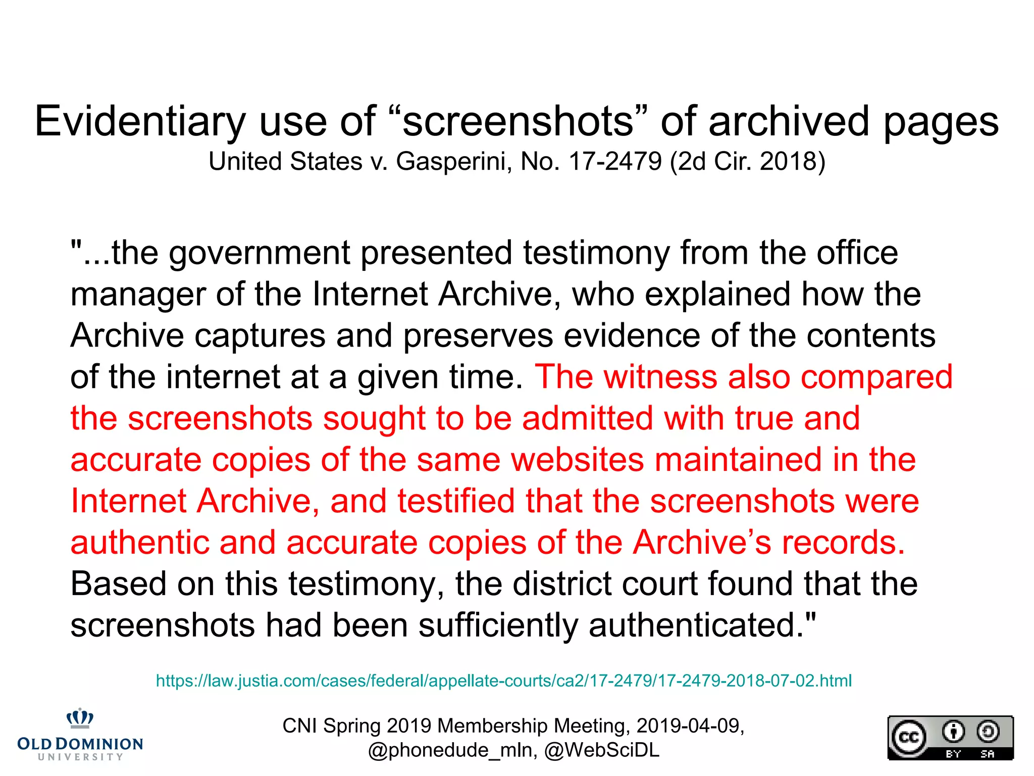 CNI Spring 2019 Membership Meeting, 2019-04-09,
@phonedude_mln, @WebSciDL
"...the government presented testimony from the office
manager of the Internet Archive, who explained how the
Archive captures and preserves evidence of the contents
of the internet at a given time. The witness also compared
the screenshots sought to be admitted with true and
accurate copies of the same websites maintained in the
Internet Archive, and testified that the screenshots were
authentic and accurate copies of the Archive’s records.
Based on this testimony, the district court found that the
screenshots had been sufficiently authenticated."
https://law.justia.com/cases/federal/appellate-courts/ca2/17-2479/17-2479-2018-07-02.html
Evidentiary use of “screenshots” of archived pages
United States v. Gasperini, No. 17-2479 (2d Cir. 2018)
 