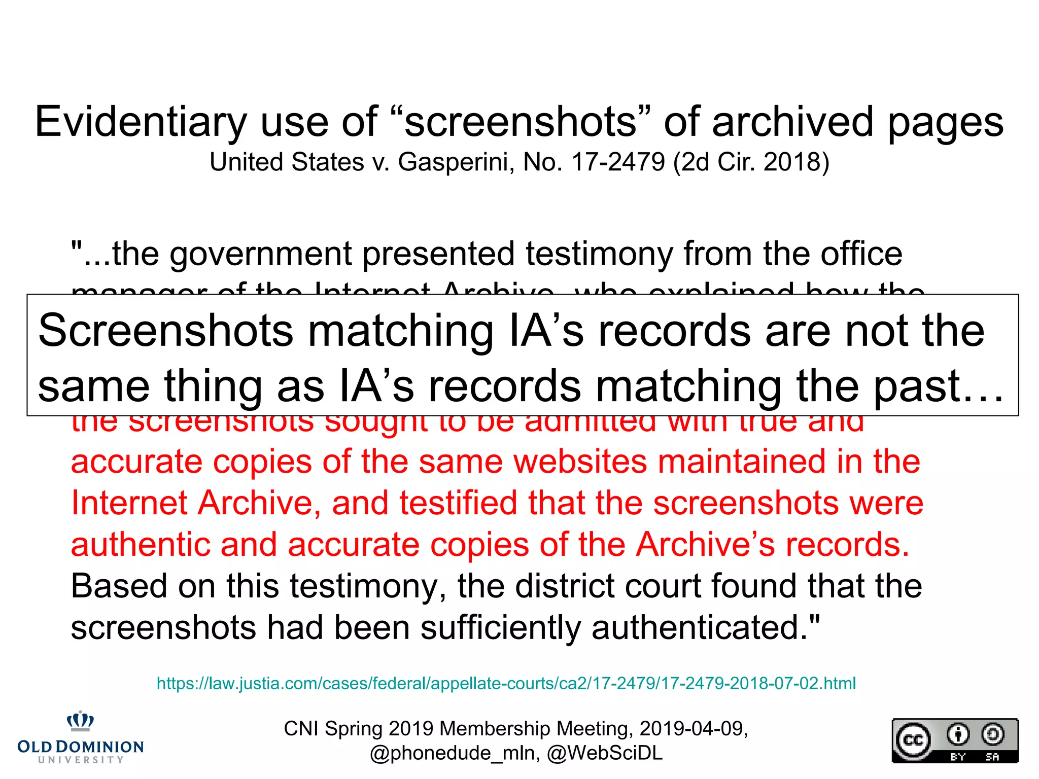 CNI Spring 2019 Membership Meeting, 2019-04-09,
@phonedude_mln, @WebSciDL
Evidentiary use of “screenshots” of archived pages
United States v. Gasperini, No. 17-2479 (2d Cir. 2018)
"...the government presented testimony from the office
manager of the Internet Archive, who explained how the
Archive captures and preserves evidence of the contents
of the internet at a given time. The witness also compared
the screenshots sought to be admitted with true and
accurate copies of the same websites maintained in the
Internet Archive, and testified that the screenshots were
authentic and accurate copies of the Archive’s records.
Based on this testimony, the district court found that the
screenshots had been sufficiently authenticated."
https://law.justia.com/cases/federal/appellate-courts/ca2/17-2479/17-2479-2018-07-02.html
Screenshots matching IA’s records are not the
same thing as IA’s records matching the past…
 