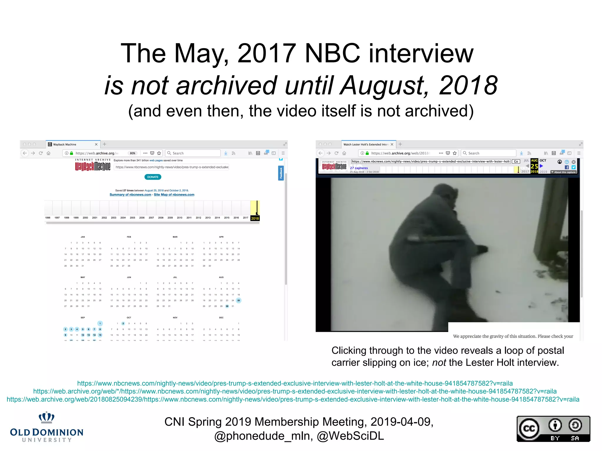 CNI Spring 2019 Membership Meeting, 2019-04-09,
@phonedude_mln, @WebSciDL
The May, 2017 NBC interview
is not archived until August, 2018
(and even then, the video itself is not archived)
https://www.nbcnews.com/nightly-news/video/pres-trump-s-extended-exclusive-interview-with-lester-holt-at-the-white-house-941854787582?v=raila
https://web.archive.org/web/*/https://www.nbcnews.com/nightly-news/video/pres-trump-s-extended-exclusive-interview-with-lester-holt-at-the-white-house-941854787582?v=raila
https://web.archive.org/web/20180825094239/https://www.nbcnews.com/nightly-news/video/pres-trump-s-extended-exclusive-interview-with-lester-holt-at-the-white-house-941854787582?v=raila
Clicking through to the video reveals a loop of postal
carrier slipping on ice; not the Lester Holt interview.
 