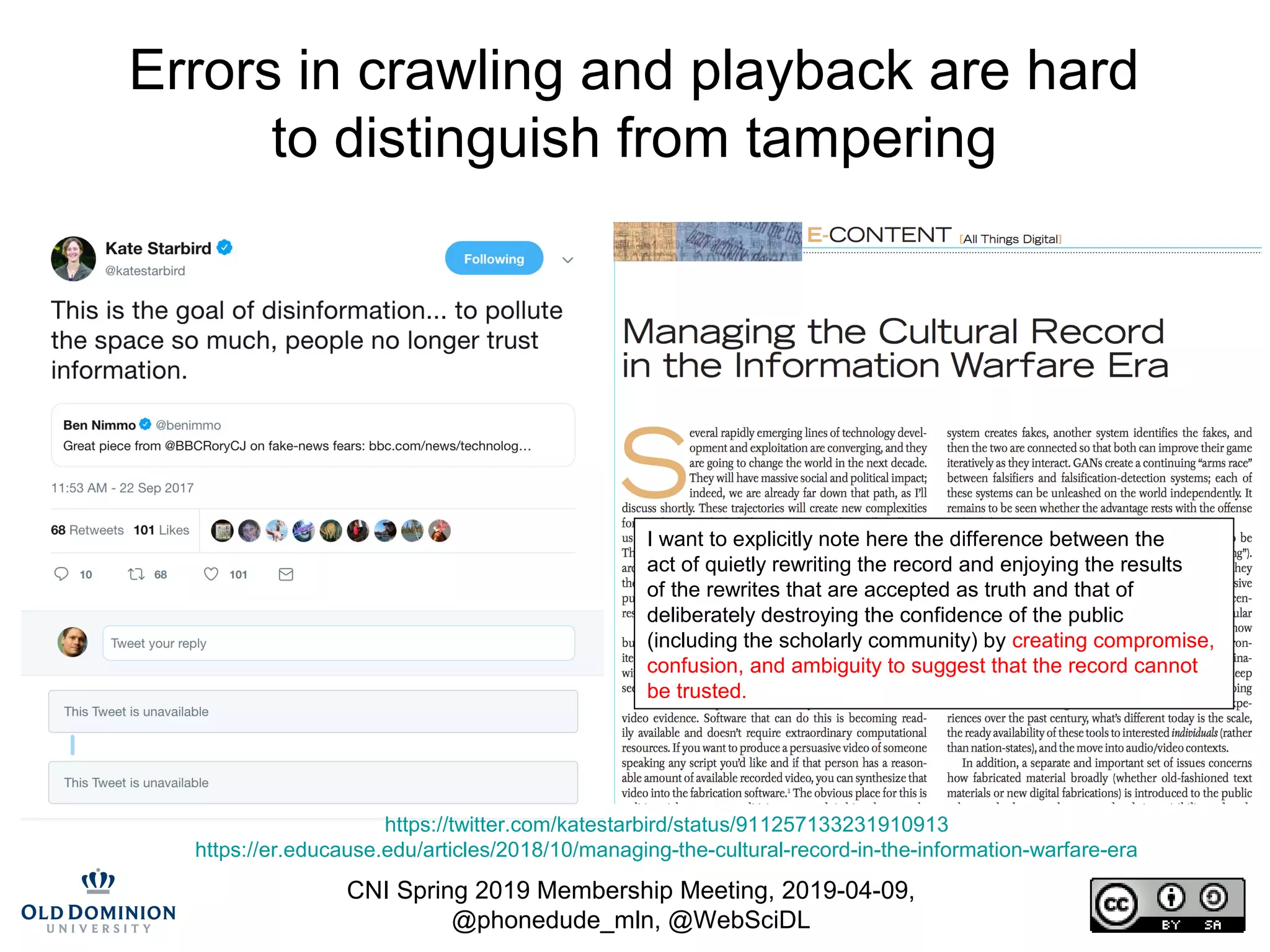 CNI Spring 2019 Membership Meeting, 2019-04-09,
@phonedude_mln, @WebSciDL
Errors in crawling and playback are hard
to distinguish from tampering
https://twitter.com/katestarbird/status/911257133231910913
https://er.educause.edu/articles/2018/10/managing-the-cultural-record-in-the-information-warfare-era
I want to explicitly note here the difference between the
act of quietly rewriting the record and enjoying the results
of the rewrites that are accepted as truth and that of
deliberately destroying the confidence of the public
(including the scholarly community) by creating compromise,
confusion, and ambiguity to suggest that the record cannot
be trusted.
 