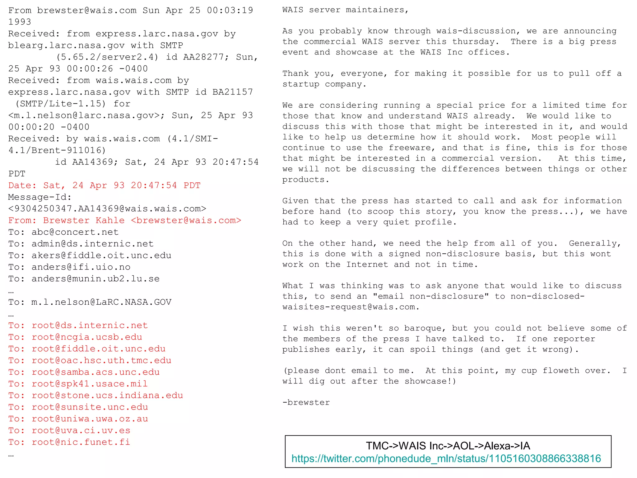 CNI Spring 2019 Membership Meeting, 2019-04-09,
@phonedude_mln, @WebSciDL
From brewster@wais.com Sun Apr 25 00:03:19
1993
Received: from express.larc.nasa.gov by
blearg.larc.nasa.gov with SMTP
(5.65.2/server2.4) id AA28277; Sun,
25 Apr 93 00:00:26 -0400
Received: from wais.wais.com by
express.larc.nasa.gov with SMTP id BA21157
(SMTP/Lite-1.15) for
<m.l.nelson@larc.nasa.gov>; Sun, 25 Apr 93
00:00:20 -0400
Received: by wais.wais.com (4.1/SMI-
4.1/Brent-911016)
id AA14369; Sat, 24 Apr 93 20:47:54
PDT
Date: Sat, 24 Apr 93 20:47:54 PDT
Message-Id:
<9304250347.AA14369@wais.wais.com>
From: Brewster Kahle <brewster@wais.com>
To: abc@concert.net
To: admin@ds.internic.net
To: akers@fiddle.oit.unc.edu
To: anders@ifi.uio.no
To: anders@munin.ub2.lu.se
…
To: m.l.nelson@LaRC.NASA.GOV
…
To: root@ds.internic.net
To: root@ncgia.ucsb.edu
To: root@fiddle.oit.unc.edu
To: root@oac.hsc.uth.tmc.edu
To: root@samba.acs.unc.edu
To: root@spk41.usace.mil
To: root@stone.ucs.indiana.edu
To: root@sunsite.unc.edu
To: root@uniwa.uwa.oz.au
To: root@uva.ci.uv.es
To: root@nic.funet.fi
…
WAIS server maintainers,
As you probably know through wais-discussion, we are announcing
the commercial WAIS server this thursday. There is a big press
event and showcase at the WAIS Inc offices.
Thank you, everyone, for making it possible for us to pull off a
startup company.
We are considering running a special price for a limited time for
those that know and understand WAIS already. We would like to
discuss this with those that might be interested in it, and would
like to help us determine how it should work. Most people will
continue to use the freeware, and that is fine, this is for those
that might be interested in a commercial version. At this time,
we will not be discussing the differences between things or other
products.
Given that the press has started to call and ask for information
before hand (to scoop this story, you know the press...), we have
had to keep a very quiet profile.
On the other hand, we need the help from all of you. Generally,
this is done with a signed non-disclosure basis, but this wont
work on the Internet and not in time.
What I was thinking was to ask anyone that would like to discuss
this, to send an "email non-disclosure" to non-disclosed-
waisites-request@wais.com.
I wish this weren't so baroque, but you could not believe some of
the members of the press I have talked to. If one reporter
publishes early, it can spoil things (and get it wrong).
(please dont email to me. At this point, my cup floweth over. I
will dig out after the showcase!)
-brewster
TMC->WAIS Inc->AOL->Alexa->IA
https://twitter.com/phonedude_mln/status/1105160308866338816
 