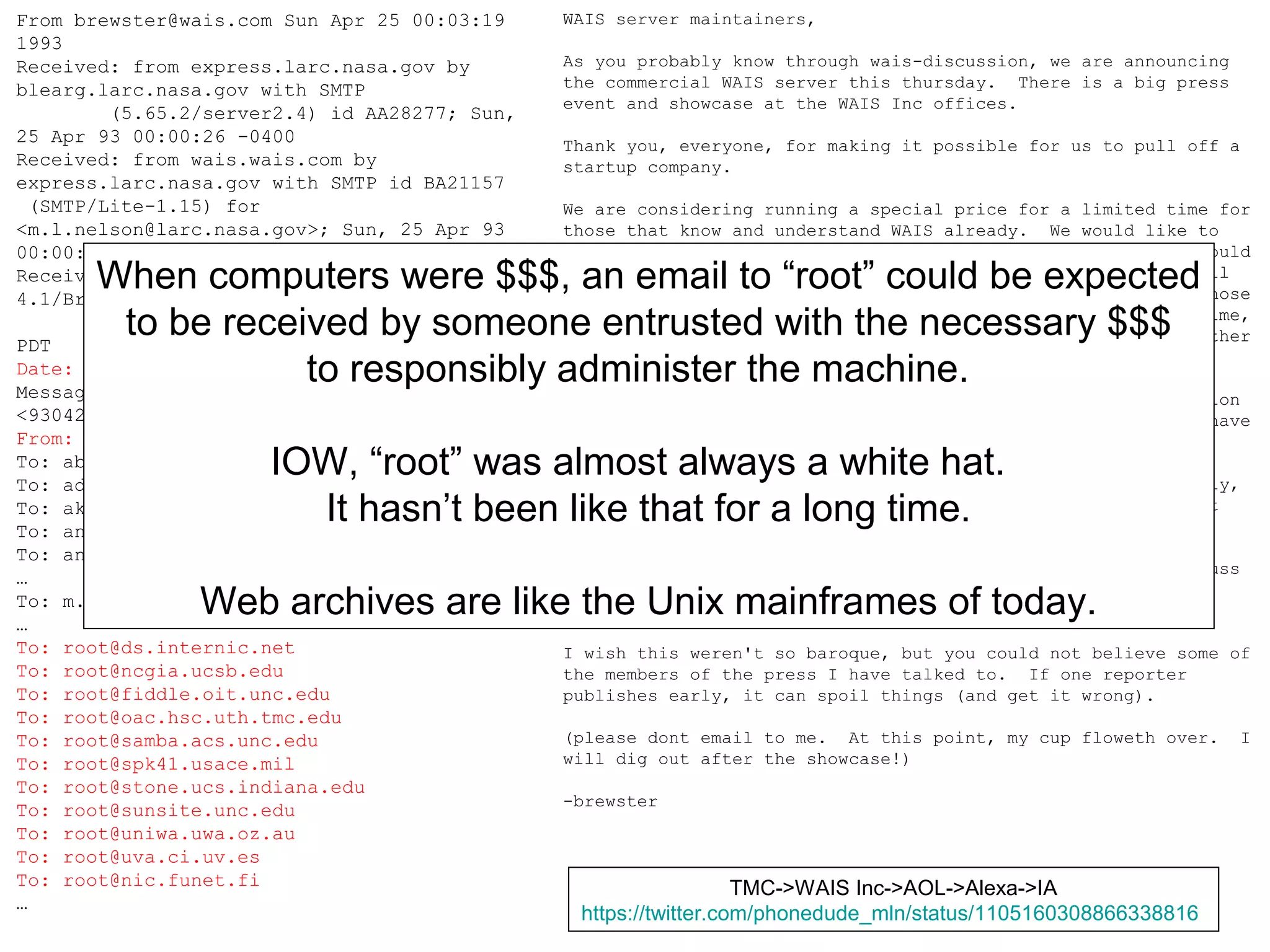 CNI Spring 2019 Membership Meeting, 2019-04-09,
@phonedude_mln, @WebSciDL
From brewster@wais.com Sun Apr 25 00:03:19
1993
Received: from express.larc.nasa.gov by
blearg.larc.nasa.gov with SMTP
(5.65.2/server2.4) id AA28277; Sun,
25 Apr 93 00:00:26 -0400
Received: from wais.wais.com by
express.larc.nasa.gov with SMTP id BA21157
(SMTP/Lite-1.15) for
<m.l.nelson@larc.nasa.gov>; Sun, 25 Apr 93
00:00:20 -0400
Received: by wais.wais.com (4.1/SMI-
4.1/Brent-911016)
id AA14369; Sat, 24 Apr 93 20:47:54
PDT
Date: Sat, 24 Apr 93 20:47:54 PDT
Message-Id:
<9304250347.AA14369@wais.wais.com>
From: Brewster Kahle <brewster@wais.com>
To: abc@concert.net
To: admin@ds.internic.net
To: akers@fiddle.oit.unc.edu
To: anders@ifi.uio.no
To: anders@munin.ub2.lu.se
…
To: m.l.nelson@LaRC.NASA.GOV
…
To: root@ds.internic.net
To: root@ncgia.ucsb.edu
To: root@fiddle.oit.unc.edu
To: root@oac.hsc.uth.tmc.edu
To: root@samba.acs.unc.edu
To: root@spk41.usace.mil
To: root@stone.ucs.indiana.edu
To: root@sunsite.unc.edu
To: root@uniwa.uwa.oz.au
To: root@uva.ci.uv.es
To: root@nic.funet.fi
…
WAIS server maintainers,
As you probably know through wais-discussion, we are announcing
the commercial WAIS server this thursday. There is a big press
event and showcase at the WAIS Inc offices.
Thank you, everyone, for making it possible for us to pull off a
startup company.
We are considering running a special price for a limited time for
those that know and understand WAIS already. We would like to
discuss this with those that might be interested in it, and would
like to help us determine how it should work. Most people will
continue to use the freeware, and that is fine, this is for those
that might be interested in a commercial version. At this time,
we will not be discussing the differences between things or other
products.
Given that the press has started to call and ask for information
before hand (to scoop this story, you know the press...), we have
had to keep a very quiet profile.
On the other hand, we need the help from all of you. Generally,
this is done with a signed non-disclosure basis, but this wont
work on the Internet and not in time.
What I was thinking was to ask anyone that would like to discuss
this, to send an "email non-disclosure" to non-disclosed-
waisites-request@wais.com.
I wish this weren't so baroque, but you could not believe some of
the members of the press I have talked to. If one reporter
publishes early, it can spoil things (and get it wrong).
(please dont email to me. At this point, my cup floweth over. I
will dig out after the showcase!)
-brewster
When computers were $$$, an email to “root” could be expected
to be received by someone entrusted with the necessary $$$
to responsibly administer the machine.
IOW, “root” was almost always a white hat.
It hasn’t been like that for a long time.
Web archives are like the Unix mainframes of today.
TMC->WAIS Inc->AOL->Alexa->IA
https://twitter.com/phonedude_mln/status/1105160308866338816
 
