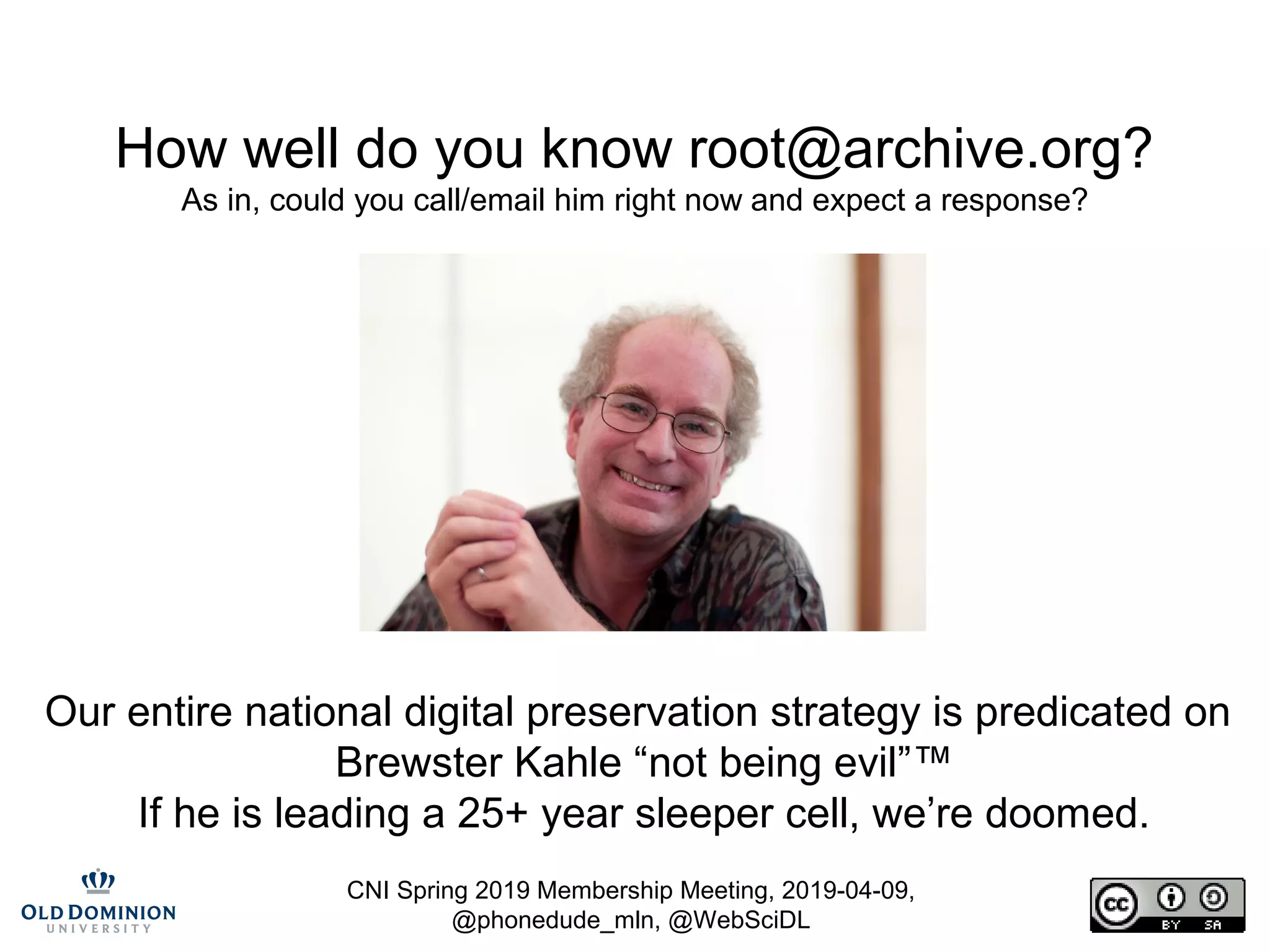 CNI Spring 2019 Membership Meeting, 2019-04-09,
@phonedude_mln, @WebSciDL
How well do you know root@archive.org?
As in, could you call/email him right now and expect a response?
Our entire national digital preservation strategy is predicated on
Brewster Kahle “not being evil”™
If he is leading a 25+ year sleeper cell, we’re doomed.
 