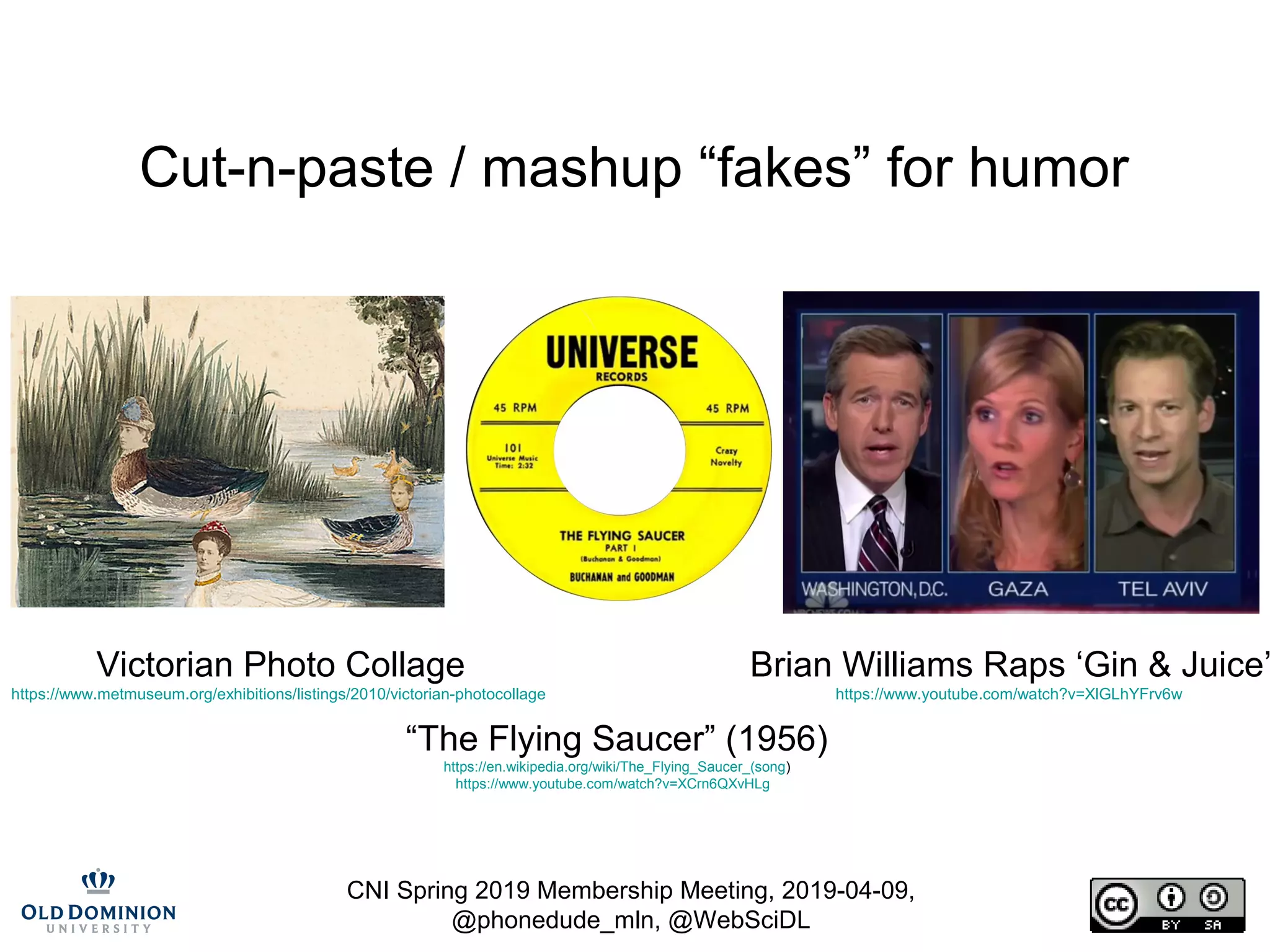 CNI Spring 2019 Membership Meeting, 2019-04-09,
@phonedude_mln, @WebSciDL
Cut-n-paste / mashup “fakes” for humor
Victorian Photo Collage
https://www.metmuseum.org/exhibitions/listings/2010/victorian-photocollage
“The Flying Saucer” (1956)
https://en.wikipedia.org/wiki/The_Flying_Saucer_(song)
https://www.youtube.com/watch?v=XCrn6QXvHLg
Brian Williams Raps ‘Gin & Juice’
https://www.youtube.com/watch?v=XlGLhYFrv6w
 