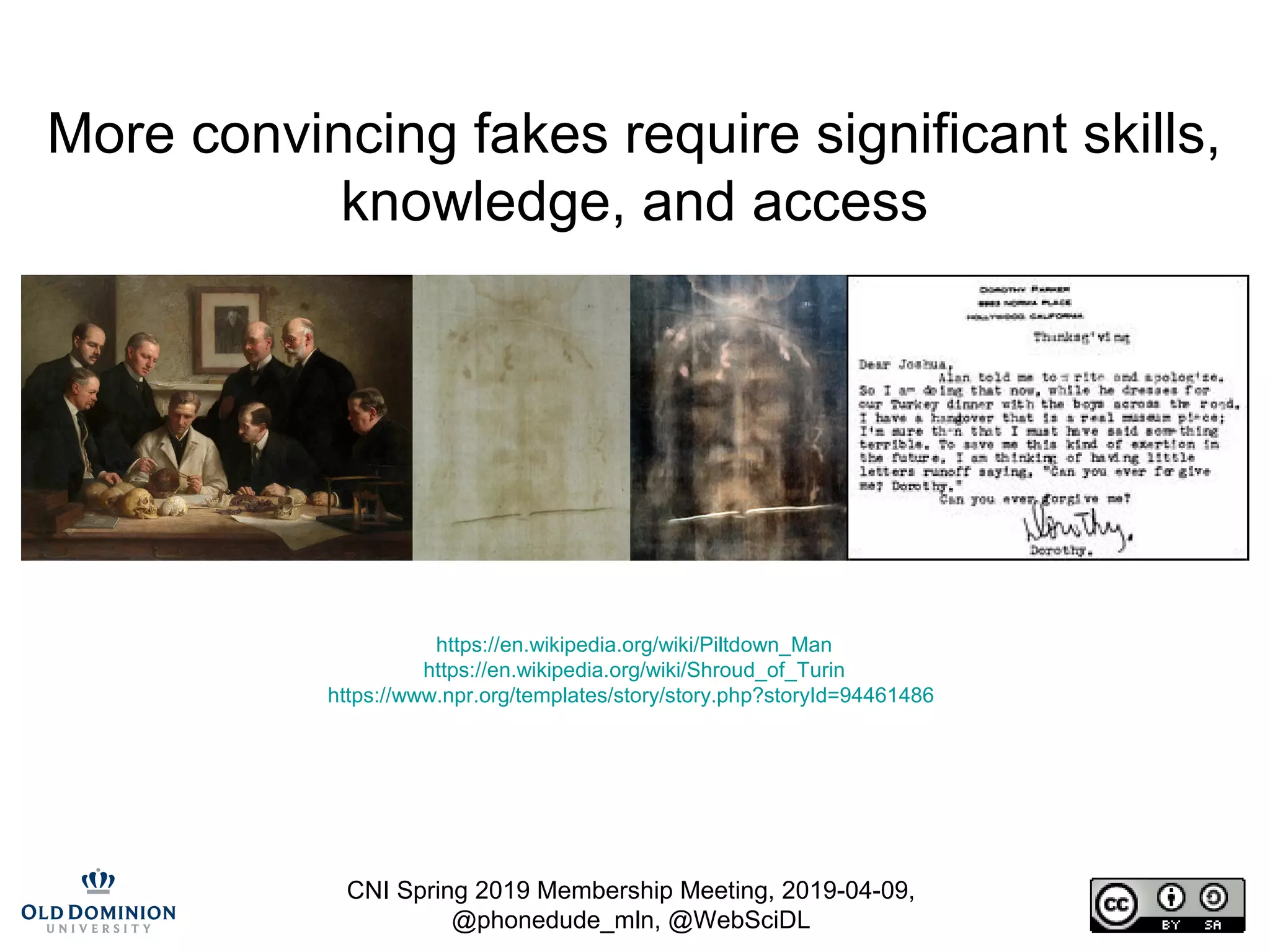 CNI Spring 2019 Membership Meeting, 2019-04-09,
@phonedude_mln, @WebSciDL
More convincing fakes require significant skills,
knowledge, and access
https://en.wikipedia.org/wiki/Piltdown_Man
https://en.wikipedia.org/wiki/Shroud_of_Turin
https://www.npr.org/templates/story/story.php?storyId=94461486
 