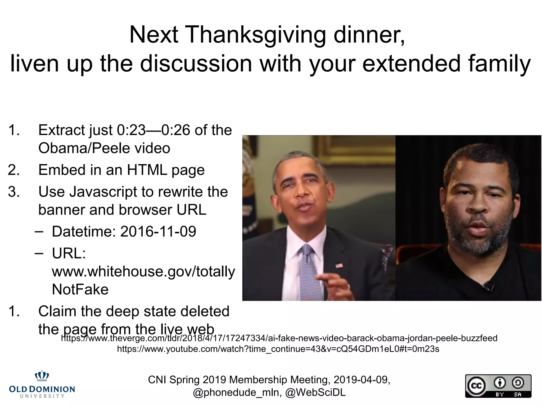 CNI Spring 2019 Membership Meeting, 2019-04-09,
@phonedude_mln, @WebSciDL
Next Thanksgiving dinner,
liven up the discussion with your extended family
1. Extract just 0:23—0:26 of the
Obama/Peele video
2. Embed in an HTML page
3. Use Javascript to rewrite the
banner and browser URL
– Datetime: 2016-11-09
– URL:
www.whitehouse.gov/totally
NotFake
1. Claim the deep state deleted
the page from the live webhttps://www.theverge.com/tldr/2018/4/17/17247334/ai-fake-news-video-barack-obama-jordan-peele-buzzfeed
https://www.youtube.com/watch?time_continue=43&v=cQ54GDm1eL0#t=0m23s
 
