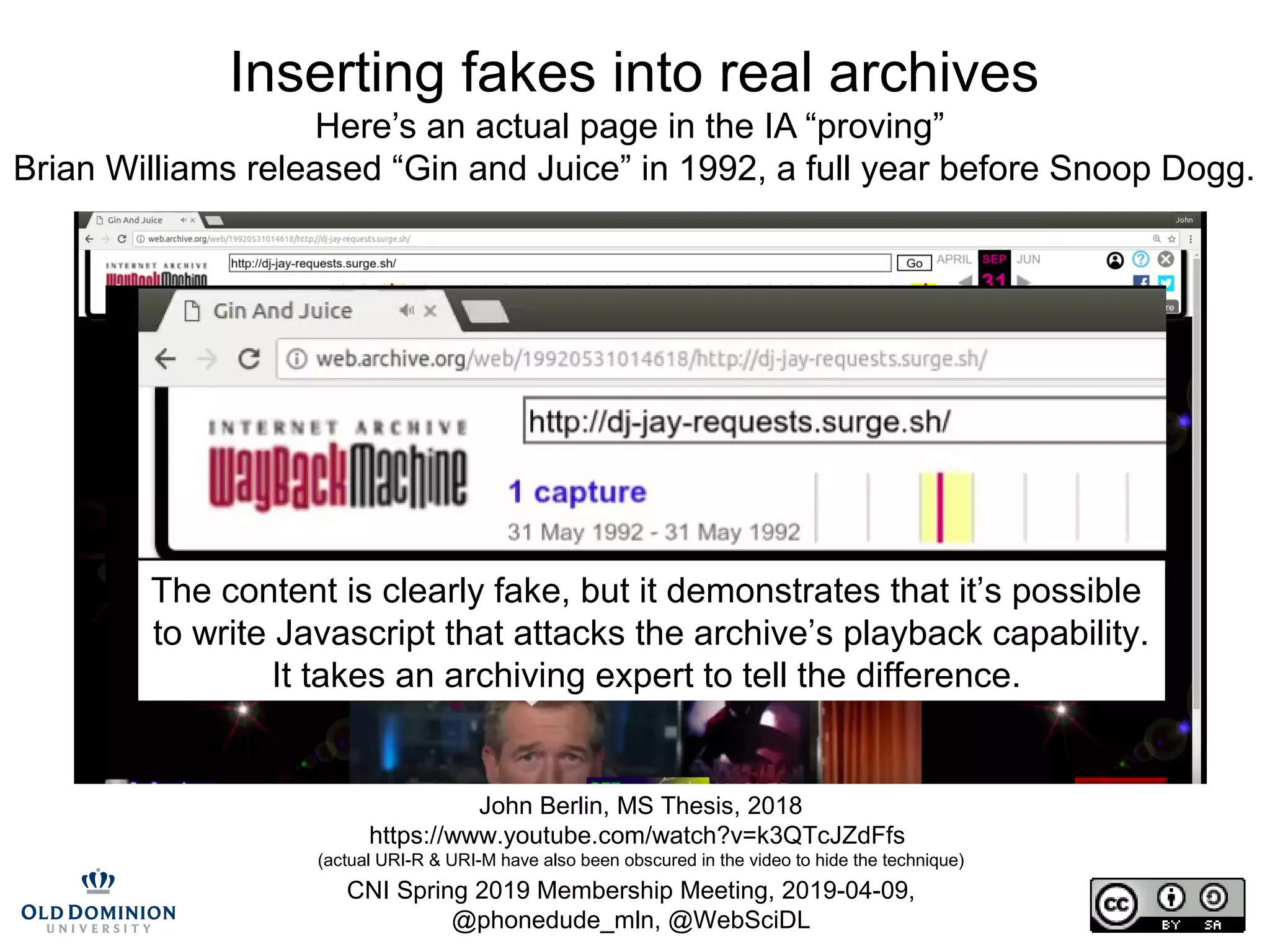 CNI Spring 2019 Membership Meeting, 2019-04-09,
@phonedude_mln, @WebSciDL
Inserting fakes into real archives
Here’s an actual page in the IA “proving”
Brian Williams released “Gin and Juice” in 1992, a full year before Snoop Dogg.
John Berlin, MS Thesis, 2018
https://www.youtube.com/watch?v=k3QTcJZdFfs
(actual URI-R & URI-M have also been obscured in the video to hide the technique)
The content is clearly fake, but it demonstrates that it’s possible
to write Javascript that attacks the archive’s playback capability.
It takes an archiving expert to tell the difference.
 