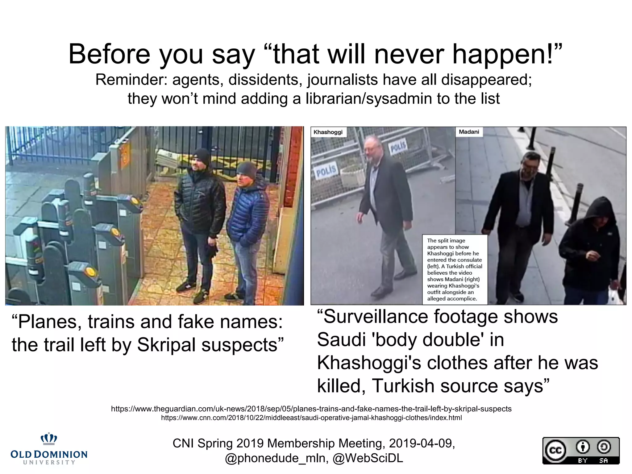 CNI Spring 2019 Membership Meeting, 2019-04-09,
@phonedude_mln, @WebSciDL
https://www.theguardian.com/uk-news/2018/sep/05/planes-trains-and-fake-names-the-trail-left-by-skripal-suspects
https://www.cnn.com/2018/10/22/middleeast/saudi-operative-jamal-khashoggi-clothes/index.html
“Planes, trains and fake names:
the trail left by Skripal suspects”
“Surveillance footage shows
Saudi 'body double' in
Khashoggi's clothes after he was
killed, Turkish source says”
Before you say “that will never happen!”
Reminder: agents, dissidents, journalists have all disappeared;
they won’t mind adding a librarian/sysadmin to the list
 