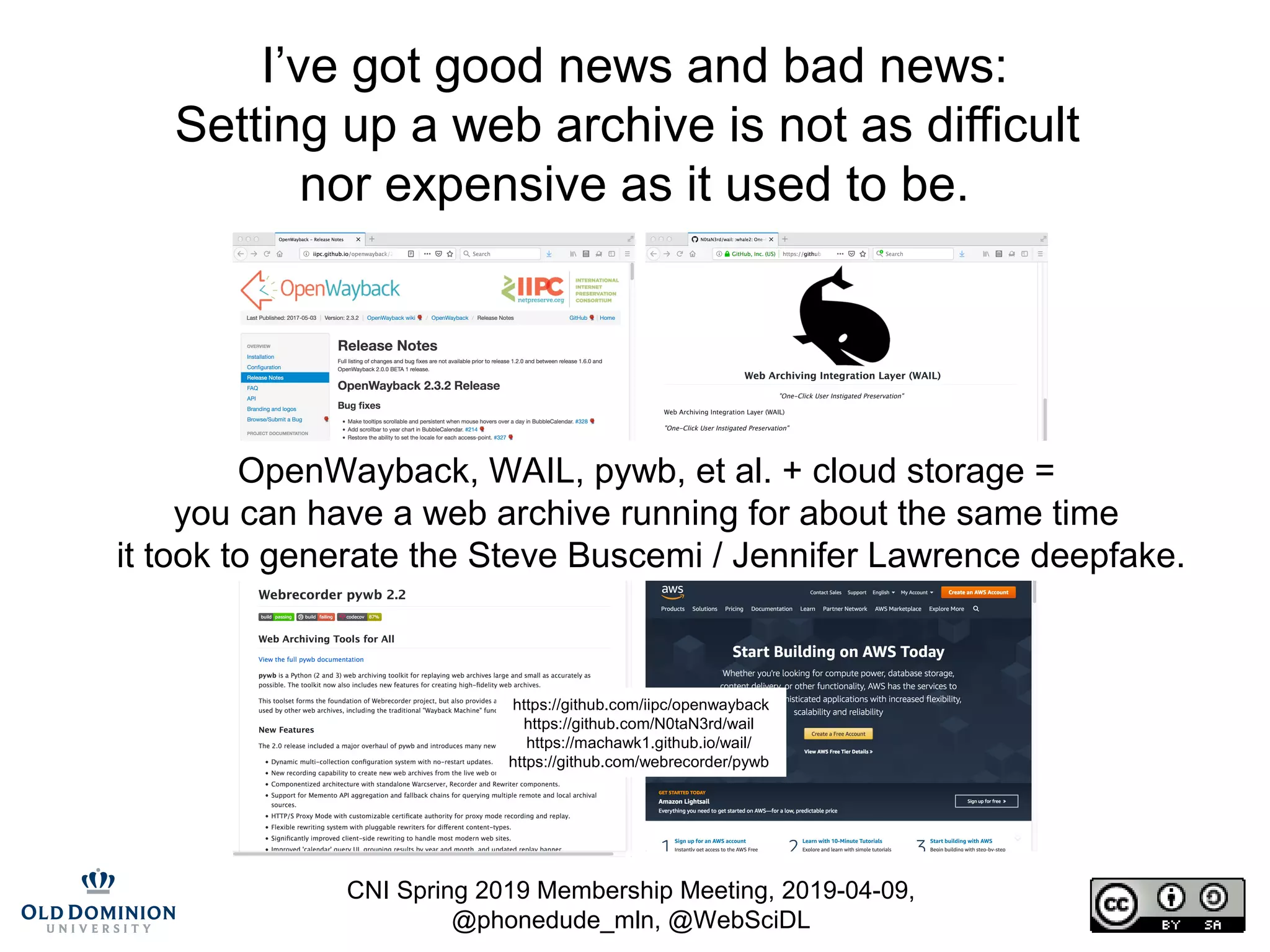 CNI Spring 2019 Membership Meeting, 2019-04-09,
@phonedude_mln, @WebSciDL
I’ve got good news and bad news:
Setting up a web archive is not as difficult
nor expensive as it used to be.
OpenWayback, WAIL, pywb, et al. + cloud storage =
you can have a web archive running for about the same time
it took to generate the Steve Buscemi / Jennifer Lawrence deepfake.
https://github.com/iipc/openwayback
https://github.com/N0taN3rd/wail
https://machawk1.github.io/wail/
https://github.com/webrecorder/pywb
 