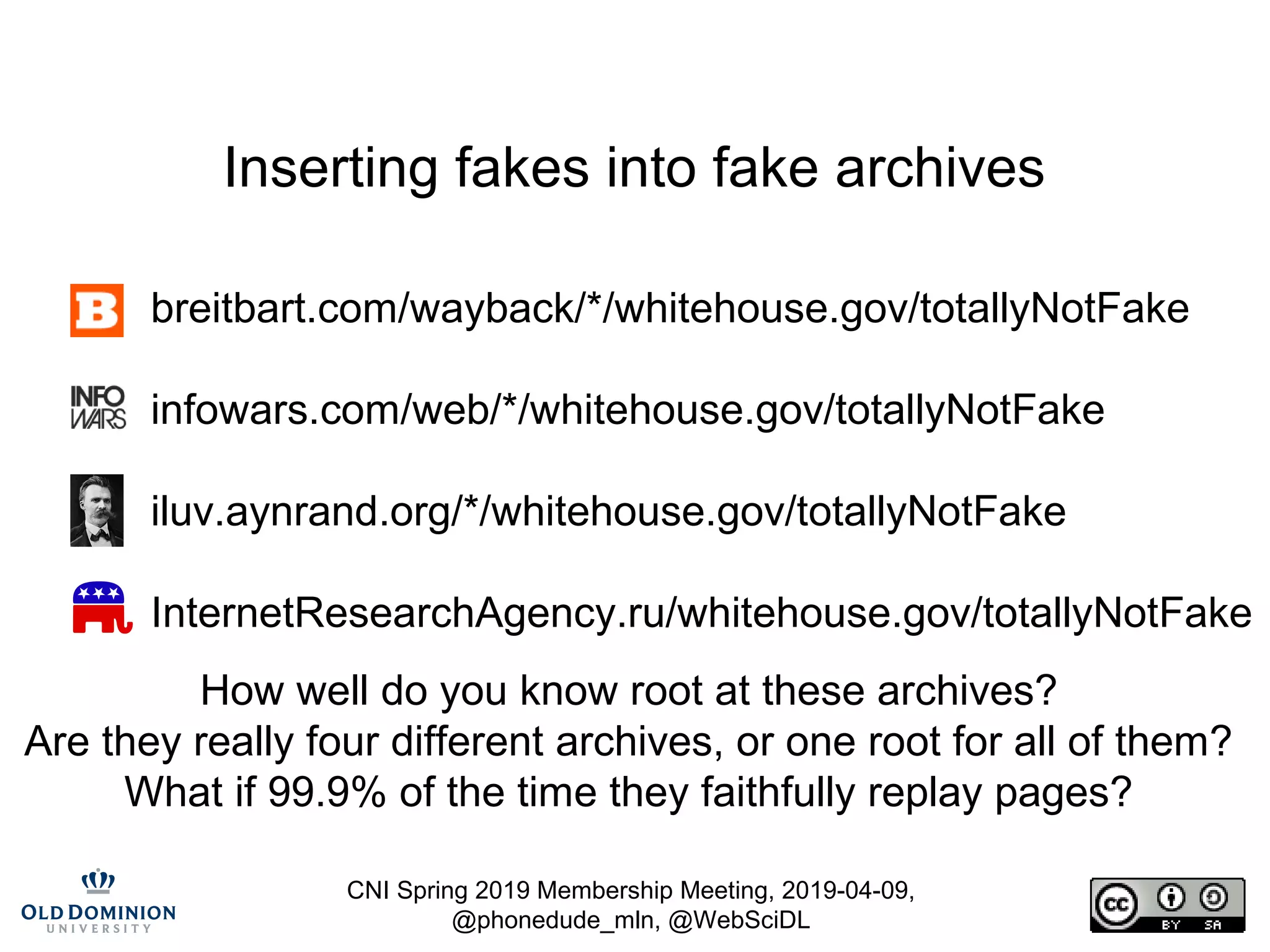 CNI Spring 2019 Membership Meeting, 2019-04-09,
@phonedude_mln, @WebSciDL
Inserting fakes into fake archives
breitbart.com/wayback/*/whitehouse.gov/totallyNotFake
infowars.com/web/*/whitehouse.gov/totallyNotFake
iluv.aynrand.org/*/whitehouse.gov/totallyNotFake
InternetResearchAgency.ru/whitehouse.gov/totallyNotFake
How well do you know root at these archives?
Are they really four different archives, or one root for all of them?
What if 99.9% of the time they faithfully replay pages?
 