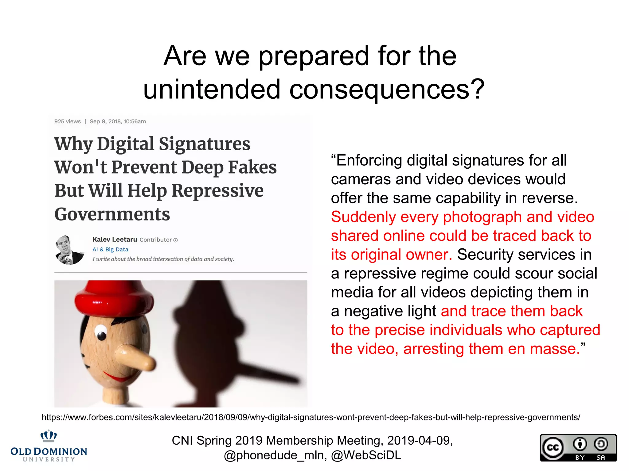 CNI Spring 2019 Membership Meeting, 2019-04-09,
@phonedude_mln, @WebSciDL
Are we prepared for the
unintended consequences?
“Enforcing digital signatures for all
cameras and video devices would
offer the same capability in reverse.
Suddenly every photograph and video
shared online could be traced back to
its original owner. Security services in
a repressive regime could scour social
media for all videos depicting them in
a negative light and trace them back
to the precise individuals who captured
the video, arresting them en masse.”
https://www.forbes.com/sites/kalevleetaru/2018/09/09/why-digital-signatures-wont-prevent-deep-fakes-but-will-help-repressive-governments/
 
