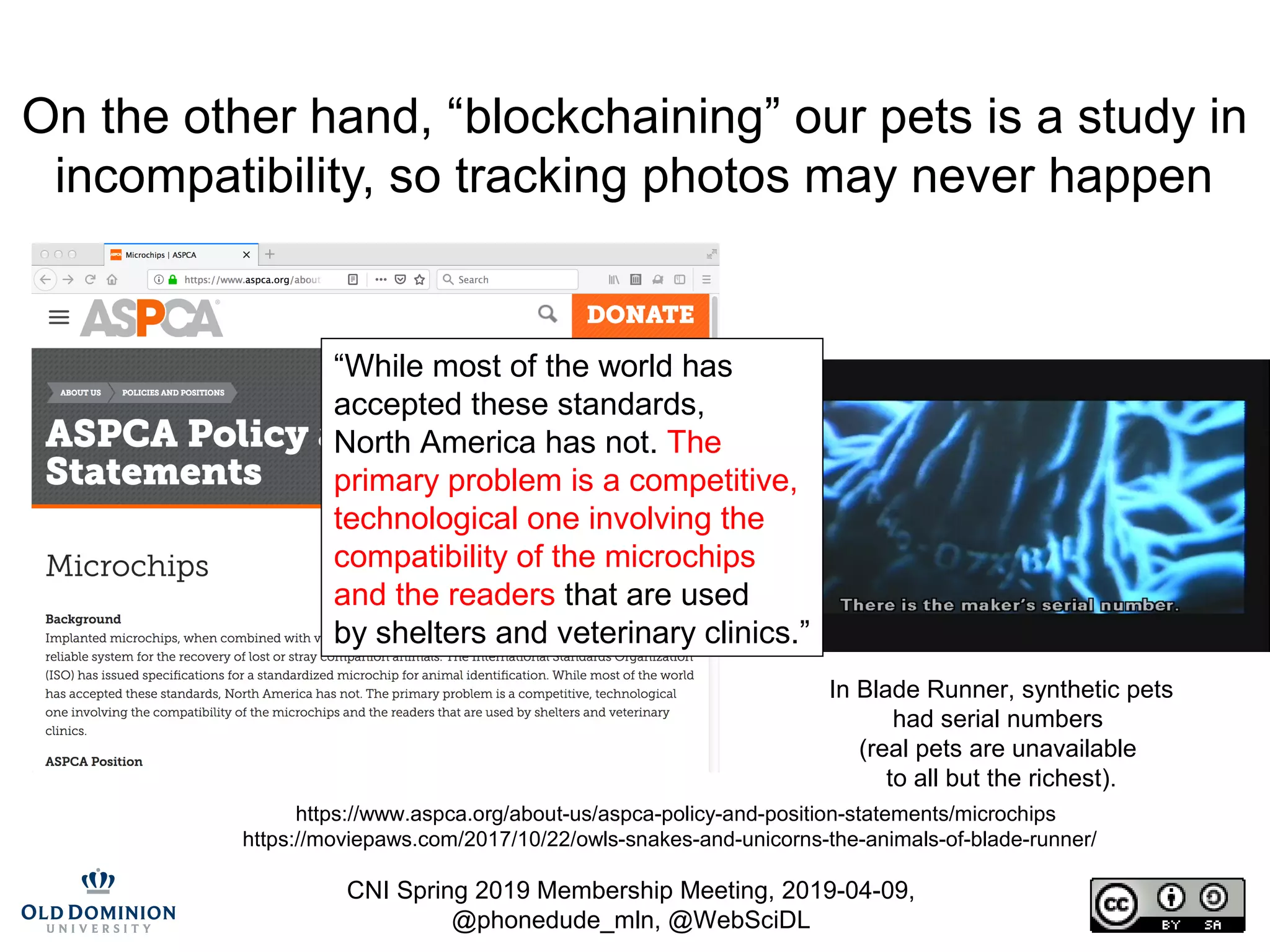 CNI Spring 2019 Membership Meeting, 2019-04-09,
@phonedude_mln, @WebSciDL
On the other hand, “blockchaining” our pets is a study in
incompatibility, so tracking photos may never happen
https://www.aspca.org/about-us/aspca-policy-and-position-statements/microchips
https://moviepaws.com/2017/10/22/owls-snakes-and-unicorns-the-animals-of-blade-runner/
In Blade Runner, synthetic pets
had serial numbers
(real pets are unavailable
to all but the richest).
“While most of the world has
accepted these standards,
North America has not. The
primary problem is a competitive,
technological one involving the
compatibility of the microchips
and the readers that are used
by shelters and veterinary clinics.”
 
