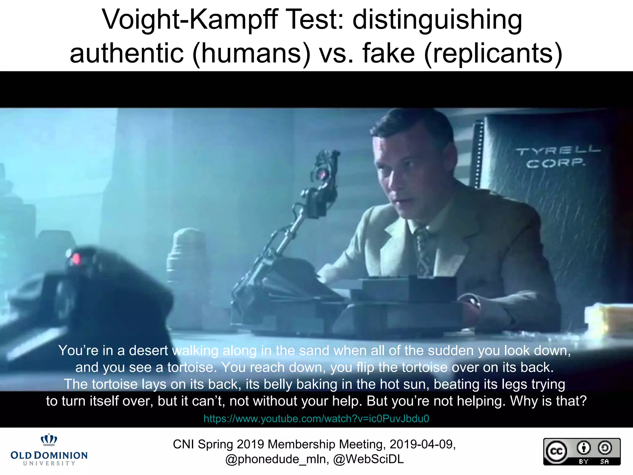 CNI Spring 2019 Membership Meeting, 2019-04-09,
@phonedude_mln, @WebSciDL
Voight-Kampff Test: distinguishing
authentic (humans) vs. fake (replicants)
https://www.youtube.com/watch?v=ic0PuvJbdu0
You’re in a desert walking along in the sand when all of the sudden you look down,
and you see a tortoise. You reach down, you flip the tortoise over on its back.
The tortoise lays on its back, its belly baking in the hot sun, beating its legs trying
to turn itself over, but it can’t, not without your help. But you’re not helping. Why is that?
 