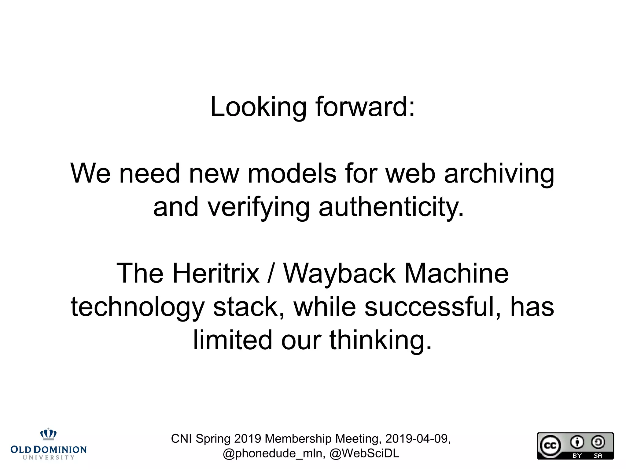 CNI Spring 2019 Membership Meeting, 2019-04-09,
@phonedude_mln, @WebSciDL
Looking forward:
We need new models for web archiving
and verifying authenticity.
The Heritrix / Wayback Machine
technology stack, while successful, has
limited our thinking.
 