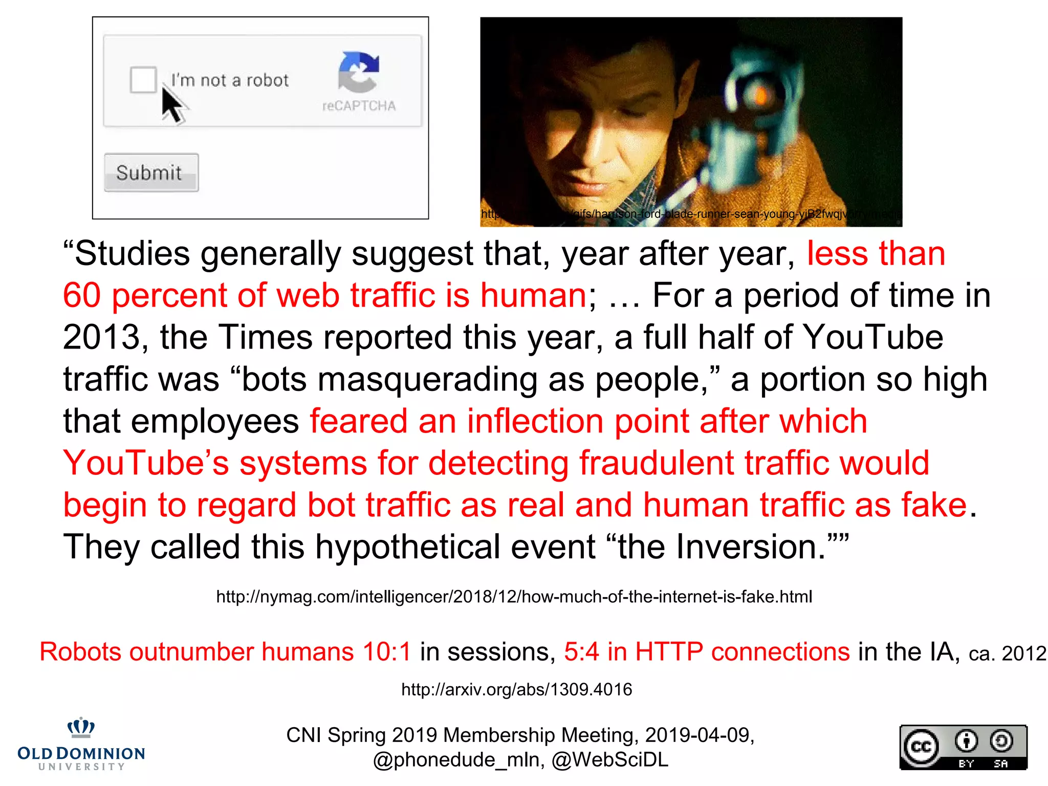 CNI Spring 2019 Membership Meeting, 2019-04-09,
@phonedude_mln, @WebSciDL
“Studies generally suggest that, year after year, less than
60 percent of web traffic is human; … For a period of time in
2013, the Times reported this year, a full half of YouTube
traffic was “bots masquerading as people,” a portion so high
that employees feared an inflection point after which
YouTube’s systems for detecting fraudulent traffic would
begin to regard bot traffic as real and human traffic as fake.
They called this hypothetical event “the Inversion.””
http://nymag.com/intelligencer/2018/12/how-much-of-the-internet-is-fake.html
Robots outnumber humans 10:1 in sessions, 5:4 in HTTP connections in the IA, ca. 2012
http://arxiv.org/abs/1309.4016
https://giphy.com/gifs/harrison-ford-blade-runner-sean-young-yjB2fwqjv5rry/media
 