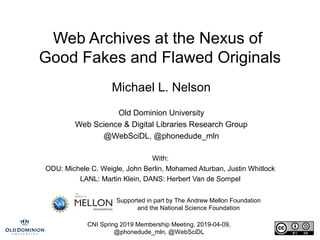 CNI Spring 2019 Membership Meeting, 2019-04-09,
@phonedude_mln, @WebSciDL
Web Archives at the Nexus of
Good Fakes and Flawed Originals
Michael L. Nelson
Old Dominion University
Web Science & Digital Libraries Research Group
@WebSciDL, @phonedude_mln
With:
ODU: Michele C. Weigle, John Berlin, Mohamed Aturban, Justin Whitlock
LANL: Martin Klein, DANS: Herbert Van de Sompel
Supported in part by The Andrew Mellon Foundation
and the National Science Foundation
 
