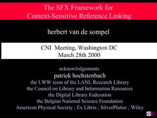 The SFX Framework for  Context-Sensitive Reference Linking herbert van de sompel acknowledgements patrick hochstenbach the LWW team of the LANL Research Library the Council on Library and Information Resources the Digital Library Federation the Belgian National Science Foundation American Physical Society ; Ex Libris ; SilverPlatter ; Wiley CNI  Meeting, Washington DC March 28th 2000 