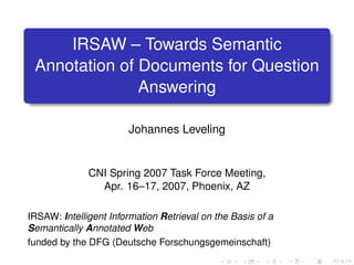 IRSAW – Towards Semantic
 Annotation of Documents for Question
               Answering

                       Johannes Leveling


              CNI Spring 2007 Task Force Meeting,
                Apr. 16–17, 2007, Phoenix, AZ

IRSAW: Intelligent Information Retrieval on the Basis of a
Semantically Annotated Web
funded by the DFG (Deutsche Forschungsgemeinschaft)
 
