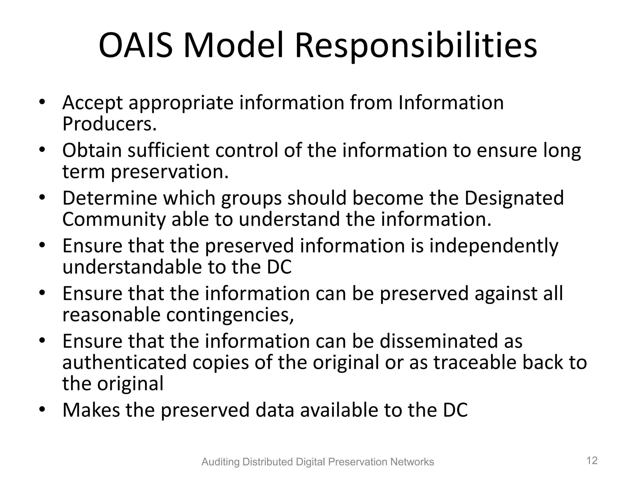OAIS Model Responsibilities • Accept appropriate information from Information Producers. • Obtain sufficient control of the information to ensure long term preservation. • Determine which groups should become the Designated Community able to understand the information. • Ensure that the preserved information is independently understandable to the DC • Ensure that the information can be preserved against all reasonable contingencies, • Ensure that the information can be disseminated as authenticated copies of the original or as traceable back to the original • Makes the preserved data available to the DC Auditing Distributed Digital Preservation Networks 12 