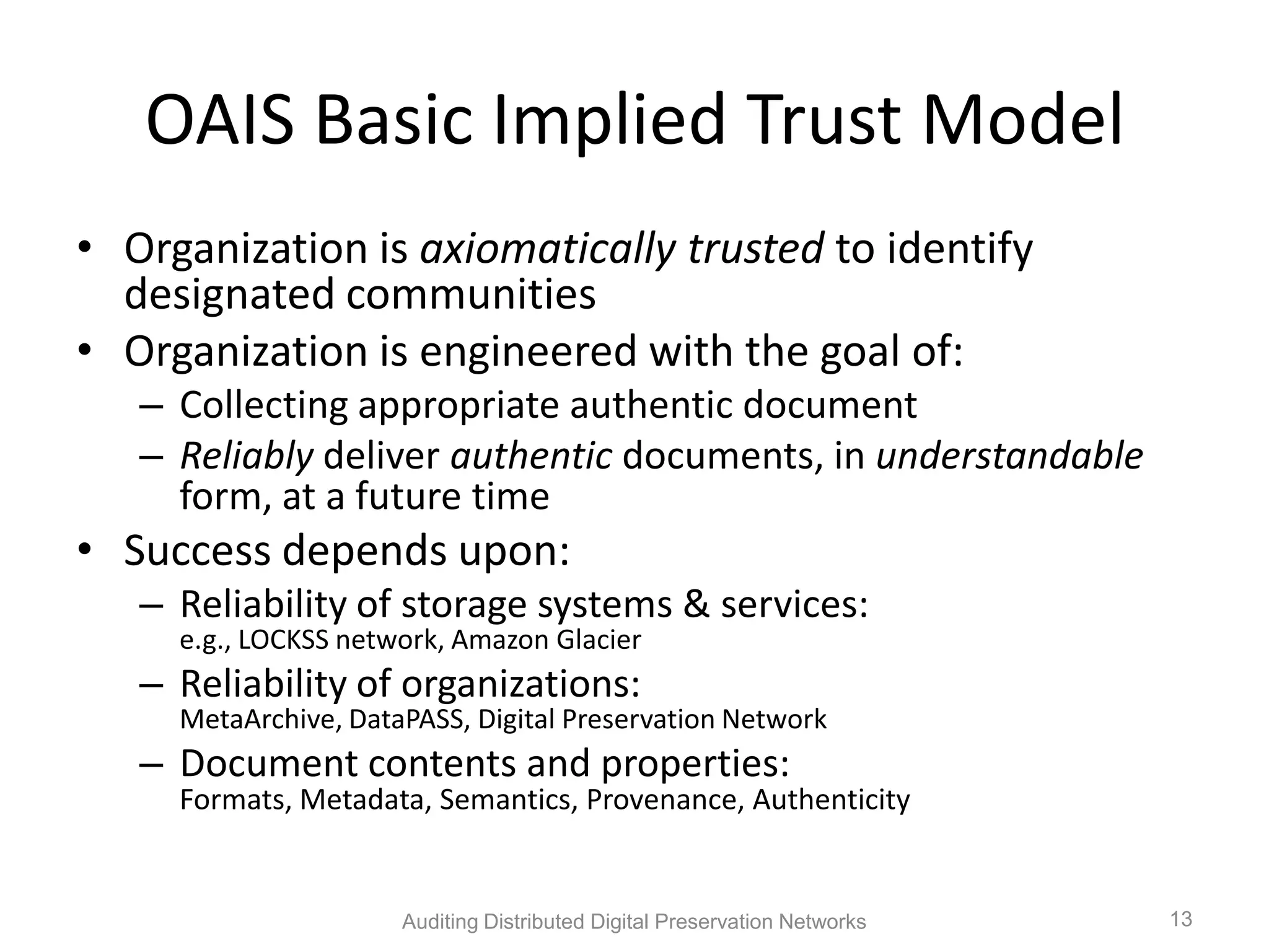 OAIS Basic Implied Trust Model • Organization is axiomatically trusted to identify designated communities • Organization is engineered with the goal of: – Collecting appropriate authentic document – Reliably deliver authentic documents, in understandable form, at a future time • Success depends upon: – Reliability of storage systems & services: e.g., LOCKSS network, Amazon Glacier – Reliability of organizations: MetaArchive, DataPASS, Digital Preservation Network – Document contents and properties: Formats, Metadata, Semantics, Provenance, Authenticity Auditing Distributed Digital Preservation Networks 13 
