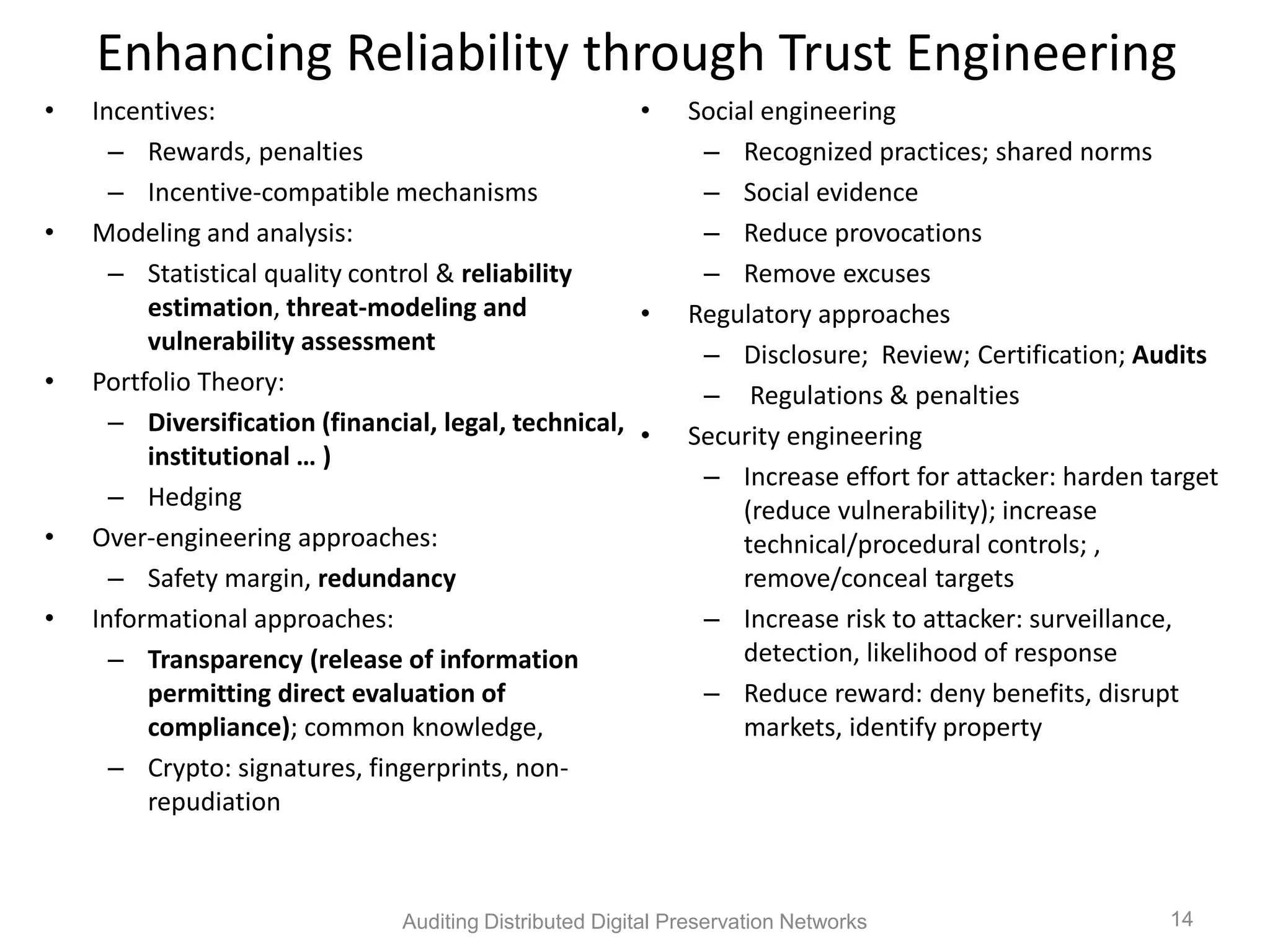 Enhancing Reliability through Trust Engineering • Incentives: • Social engineering – Rewards, penalties – Recognized practices; shared norms – Incentive-compatible mechanisms – Social evidence • Modeling and analysis: – Reduce provocations – Statistical quality control & reliability – Remove excuses estimation, threat-modeling and • Regulatory approaches vulnerability assessment – Disclosure; Review; Certification; Audits • Portfolio Theory: – Regulations & penalties – Diversification (financial, legal, technical, • Security engineering institutional … ) – Increase effort for attacker: harden target – Hedging (reduce vulnerability); increase • Over-engineering approaches: technical/procedural controls; , – Safety margin, redundancy remove/conceal targets • Informational approaches: – Increase risk to attacker: surveillance, – Transparency (release of information detection, likelihood of response permitting direct evaluation of – Reduce reward: deny benefits, disrupt compliance); common knowledge, markets, identify property – Crypto: signatures, fingerprints, non- repudiation Auditing Distributed Digital Preservation Networks 14 