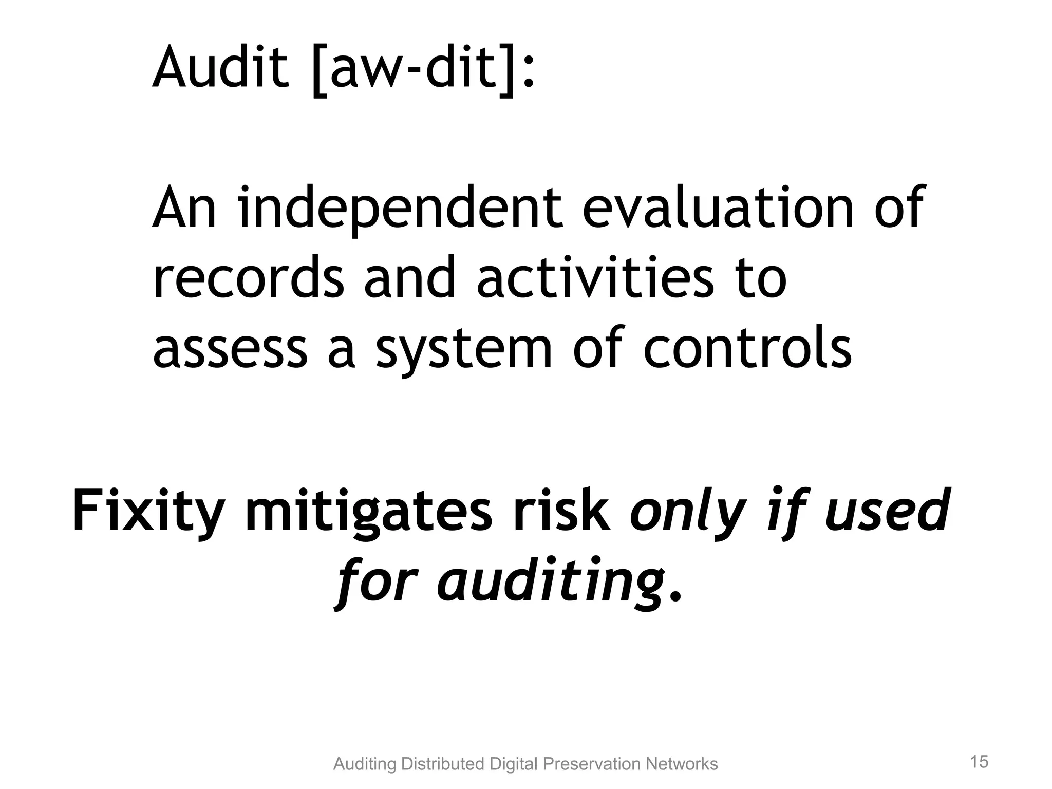 Audit [aw-dit]: An independent evaluation of records and activities to assess a system of controls Fixity mitigates risk only if used for auditing. Auditing Distributed Digital Preservation Networks 15 