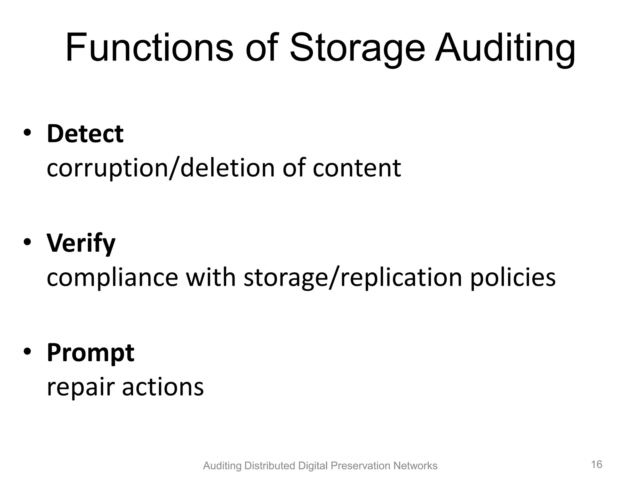 Functions of Storage Auditing • Detect corruption/deletion of content • Verify compliance with storage/replication policies • Prompt repair actions Auditing Distributed Digital Preservation Networks 16 