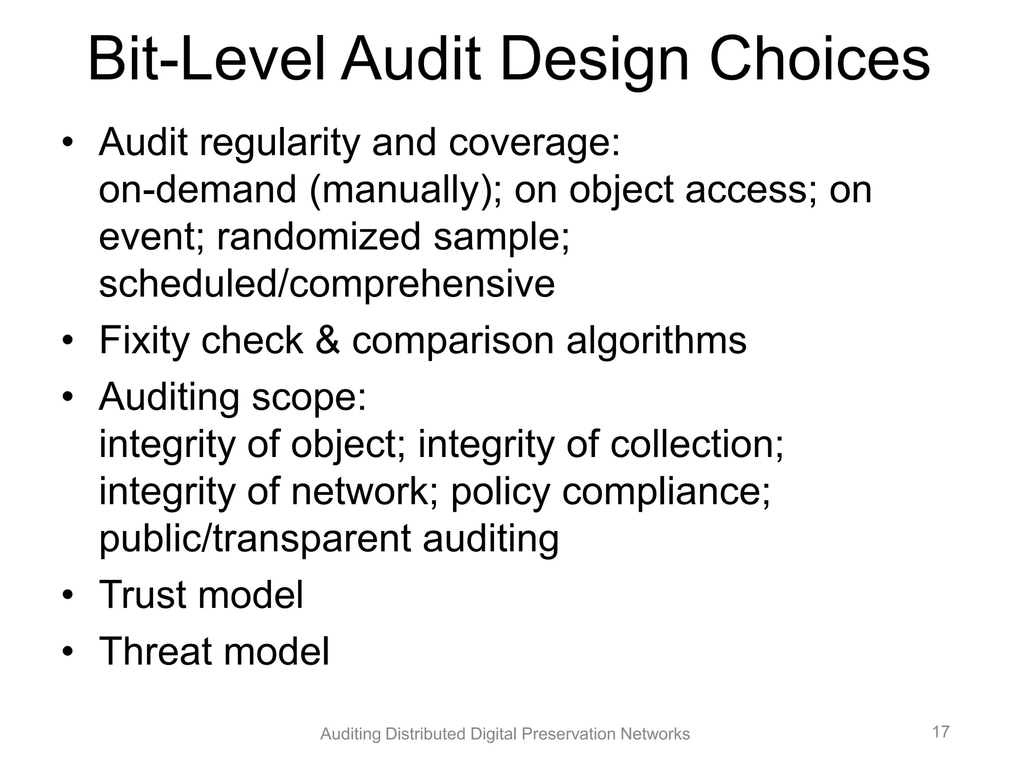 Bit-Level Audit Design Choices • Audit regularity and coverage: on-demand (manually); on object access; on event; randomized sample; scheduled/comprehensive • Fixity check & comparison algorithms • Auditing scope: integrity of object; integrity of collection; integrity of network; policy compliance; public/transparent auditing • Trust model • Threat model Auditing Distributed Digital Preservation Networks 17 