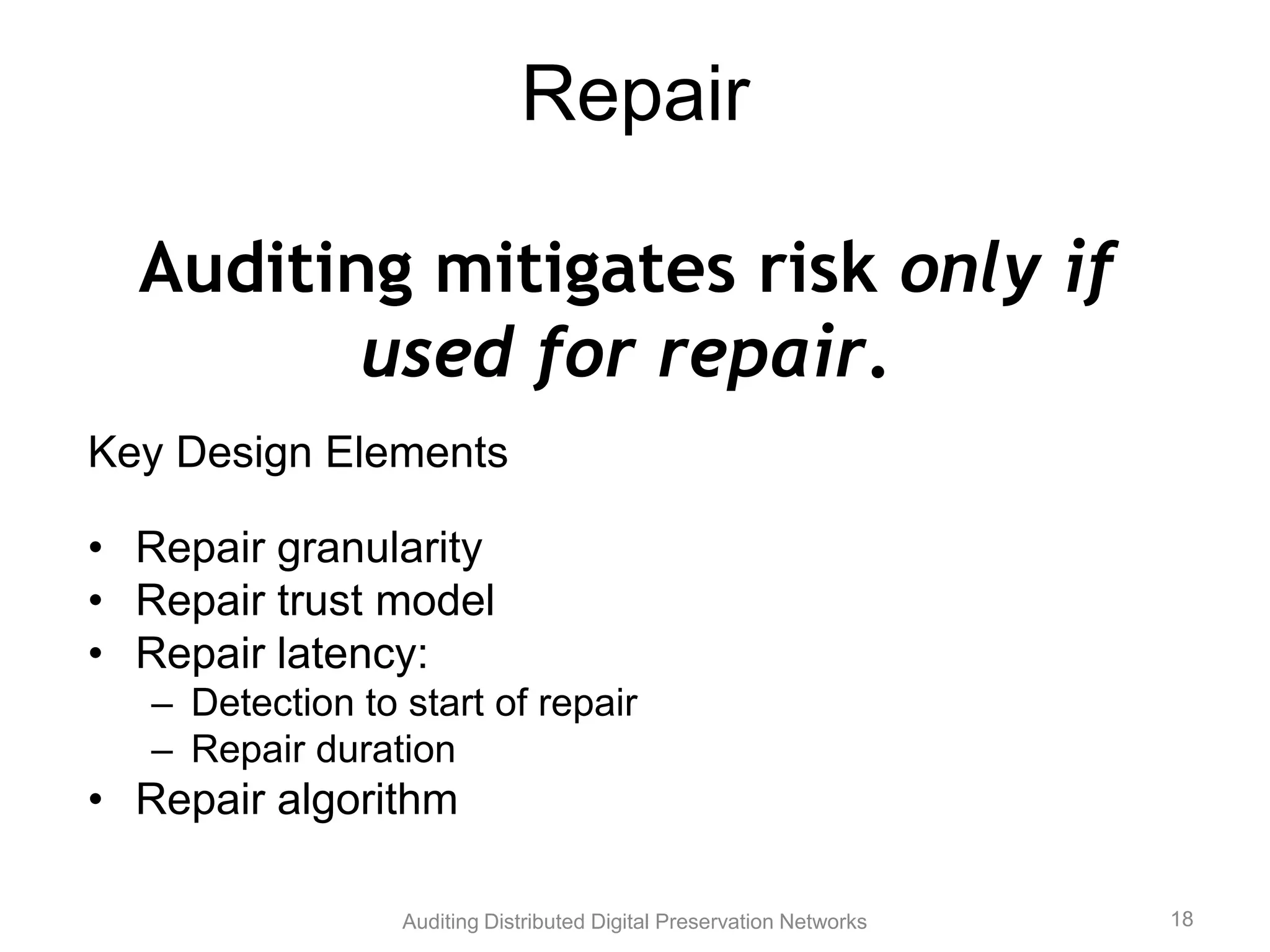 Repair Auditing mitigates risk only if used for repair. Key Design Elements • Repair granularity • Repair trust model • Repair latency: – Detection to start of repair – Repair duration • Repair algorithm Auditing Distributed Digital Preservation Networks 18 