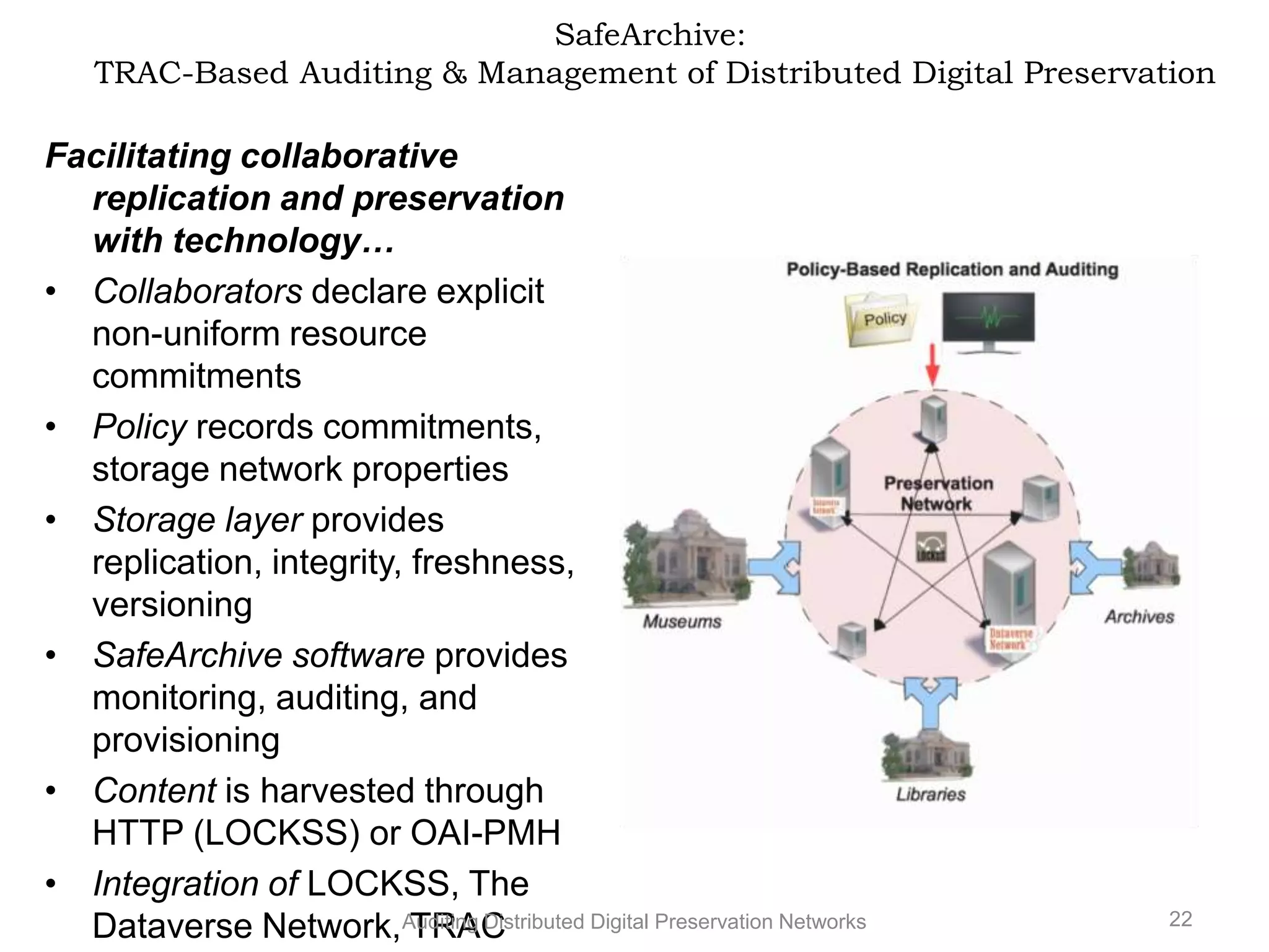 SafeArchive: TRAC-Based Auditing & Management of Distributed Digital Preservation Facilitating collaborative replication and preservation with technology… • Collaborators declare explicit non-uniform resource commitments • Policy records commitments, storage network properties • Storage layer provides replication, integrity, freshness, versioning • SafeArchive software provides monitoring, auditing, and provisioning • Content is harvested through HTTP (LOCKSS) or OAI-PMH • Integration of LOCKSS, The 22 Dataverse Network,Auditing Distributed Digital Preservation Networks TRAC 