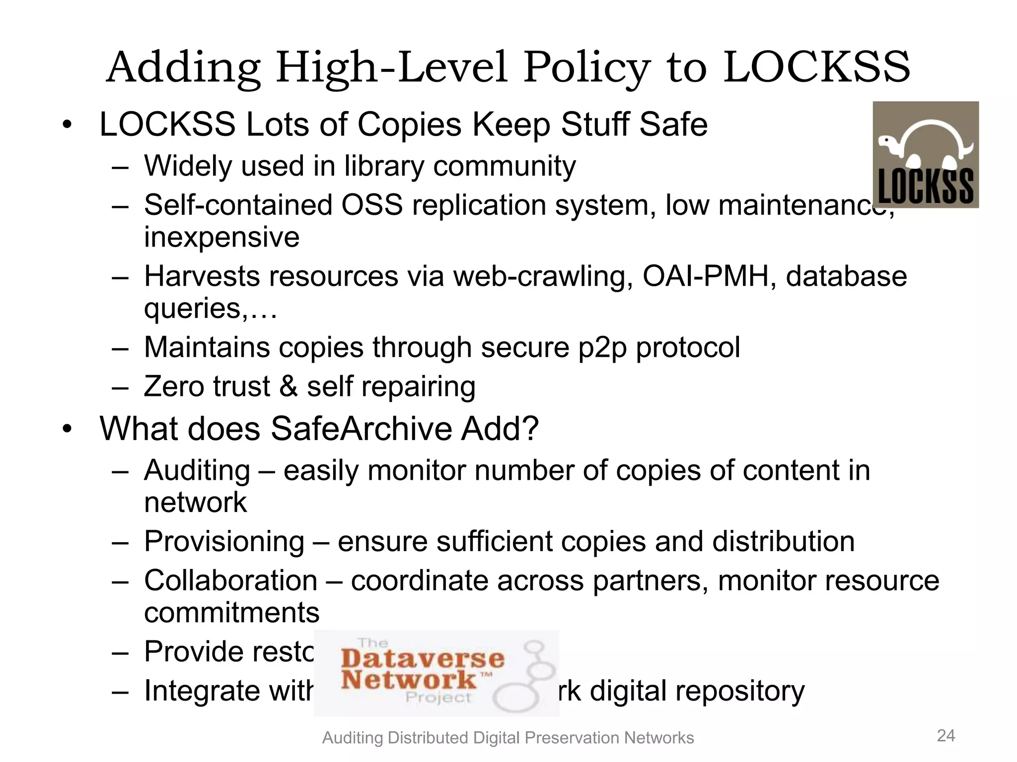 Adding High-Level Policy to LOCKSS • LOCKSS Lots of Copies Keep Stuff Safe – Widely used in library community – Self-contained OSS replication system, low maintenance, inexpensive – Harvests resources via web-crawling, OAI-PMH, database queries,… – Maintains copies through secure p2p protocol – Zero trust & self repairing • What does SafeArchive Add? – Auditing – easily monitor number of copies of content in network – Provisioning – ensure sufficient copies and distribution – Collaboration – coordinate across partners, monitor resource commitments – Provide restoration guarantees – Integrate with Dataverse Network digital repository Auditing Distributed Digital Preservation Networks 24 