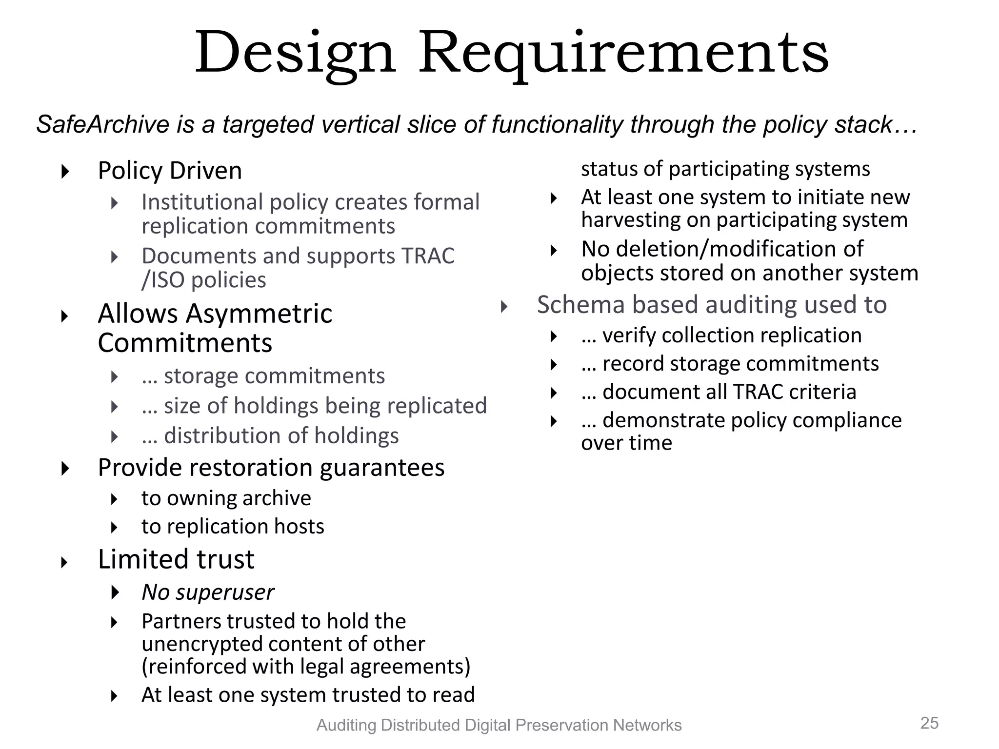 Design Requirements SafeArchive is a targeted vertical slice of functionality through the policy stack…  Policy Driven status of participating systems  Institutional policy creates formal  At least one system to initiate new replication commitments harvesting on participating system  Documents and supports TRAC  No deletion/modification of /ISO policies objects stored on another system  Allows Asymmetric  Schema based auditing used to Commitments  … verify collection replication  … record storage commitments  … storage commitments  … document all TRAC criteria  … size of holdings being replicated  … demonstrate policy compliance  … distribution of holdings over time  Provide restoration guarantees  to owning archive  to replication hosts  Limited trust  No superuser  Partners trusted to hold the unencrypted content of other (reinforced with legal agreements)  At least one system trusted to read Auditing Distributed Digital Preservation Networks 25 