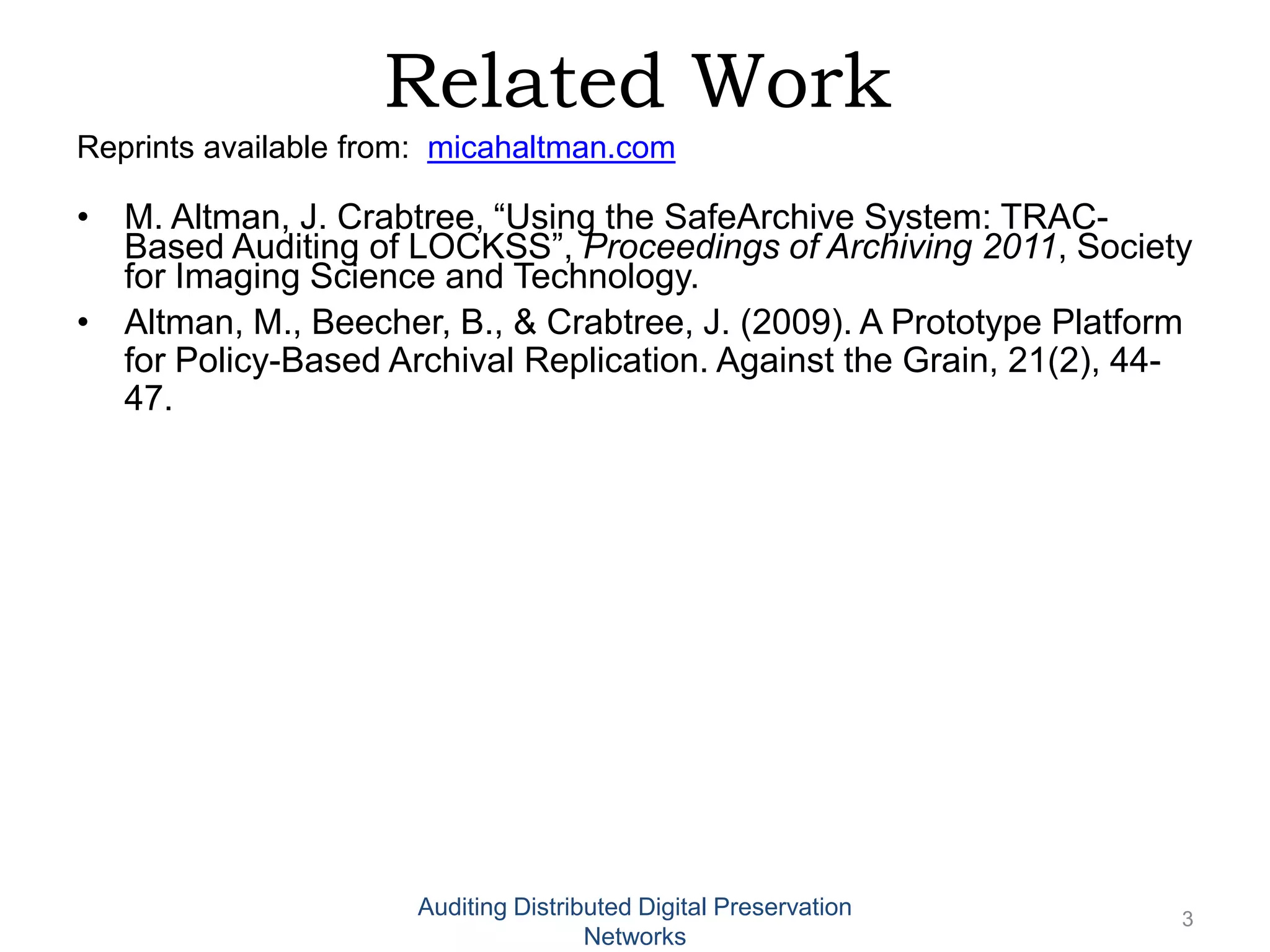 Related Work Reprints available from: micahaltman.com • M. Altman, J. Crabtree, “Using the SafeArchive System: TRAC- Based Auditing of LOCKSS”, Proceedings of Archiving 2011, Society for Imaging Science and Technology. • Altman, M., Beecher, B., & Crabtree, J. (2009). A Prototype Platform for Policy-Based Archival Replication. Against the Grain, 21(2), 44- 47. Auditing Distributed Digital Preservation 3 Networks 