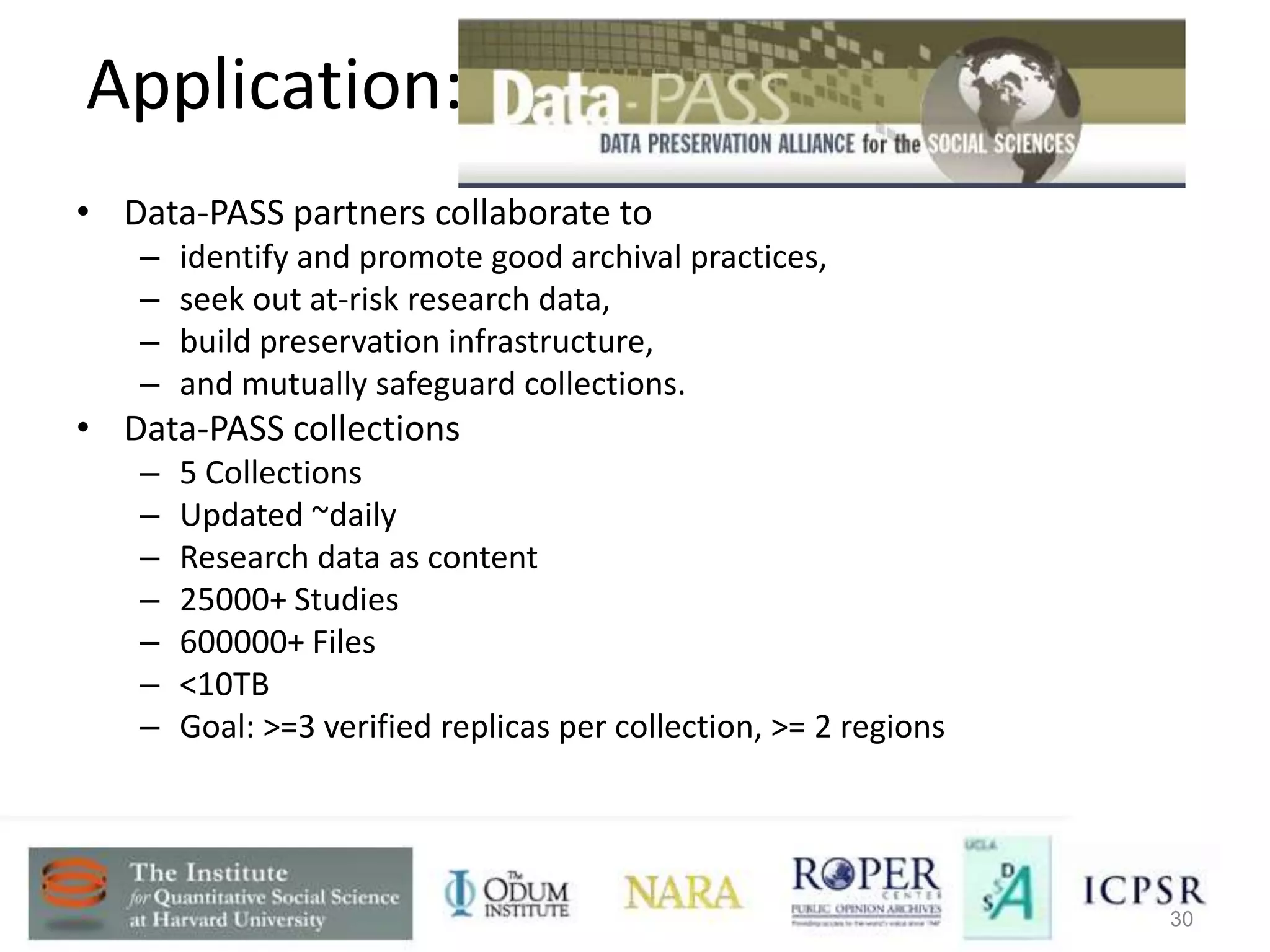 Application: Data-PASS Partnership • Data-PASS partners collaborate to – identify and promote good archival practices, – seek out at-risk research data, – build preservation infrastructure, – and mutually safeguard collections. • Data-PASS collections – 5 Collections – Updated ~daily – Research data as content – 25000+ Studies – 600000+ Files – <10TB – Goal: >=3 verified replicas per collection, >= 2 regions Auditing Distributed Digital Preservation Networks 30 