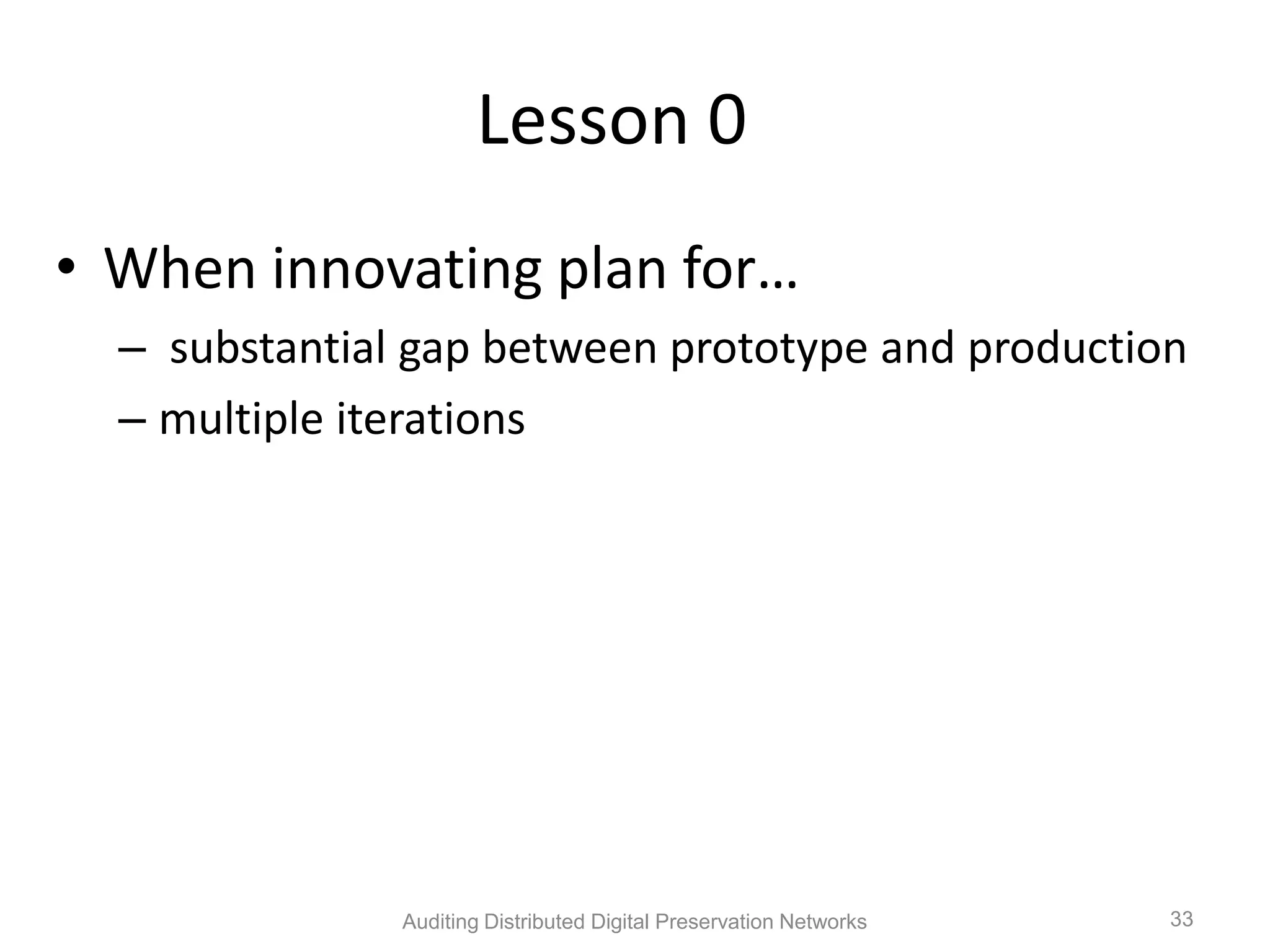 Lesson 0 • When innovating plan for… – substantial gap between prototype and production – multiple iterations Auditing Distributed Digital Preservation Networks 33 
