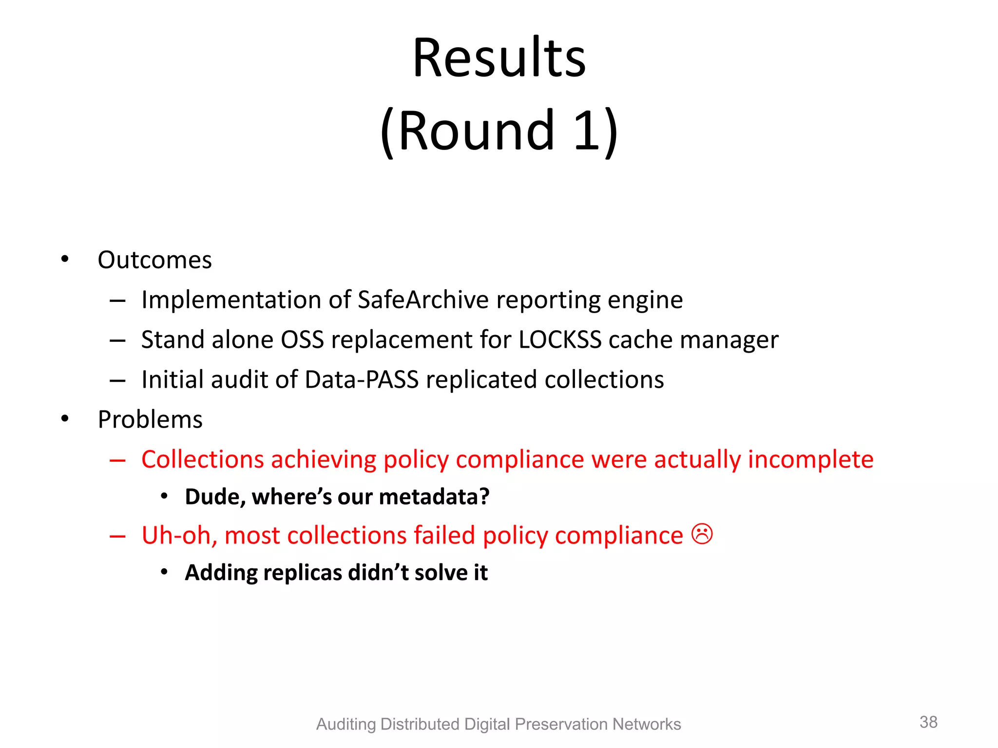 Results (Round 1) • Outcomes – Implementation of SafeArchive reporting engine – Stand alone OSS replacement for LOCKSS cache manager – Initial audit of Data-PASS replicated collections • Problems – Collections achieving policy compliance were actually incomplete • Dude, where’s our metadata? – Uh-oh, most collections failed policy compliance  • Adding replicas didn’t solve it Auditing Distributed Digital Preservation Networks 38 