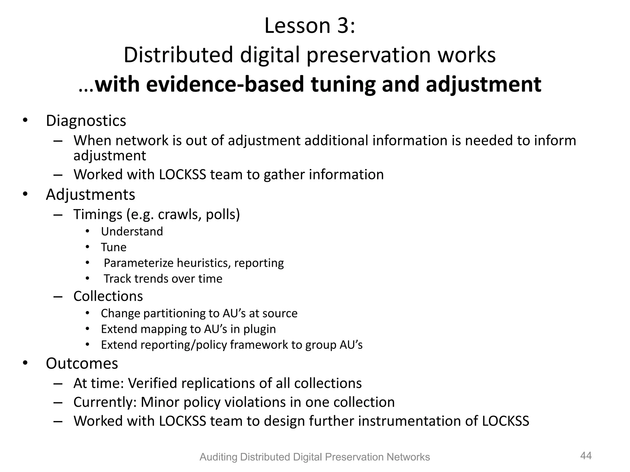 Lesson 3: Distributed digital preservation works …with evidence-based tuning and adjustment • Diagnostics – When network is out of adjustment additional information is needed to inform adjustment – Worked with LOCKSS team to gather information • Adjustments – Timings (e.g. crawls, polls) • Understand • Tune • Parameterize heuristics, reporting • Track trends over time – Collections • Change partitioning to AU’s at source • Extend mapping to AU’s in plugin • Extend reporting/policy framework to group AU’s • Outcomes – At time: Verified replications of all collections – Currently: Minor policy violations in one collection – Worked with LOCKSS team to design further instrumentation of LOCKSS Auditing Distributed Digital Preservation Networks 44 