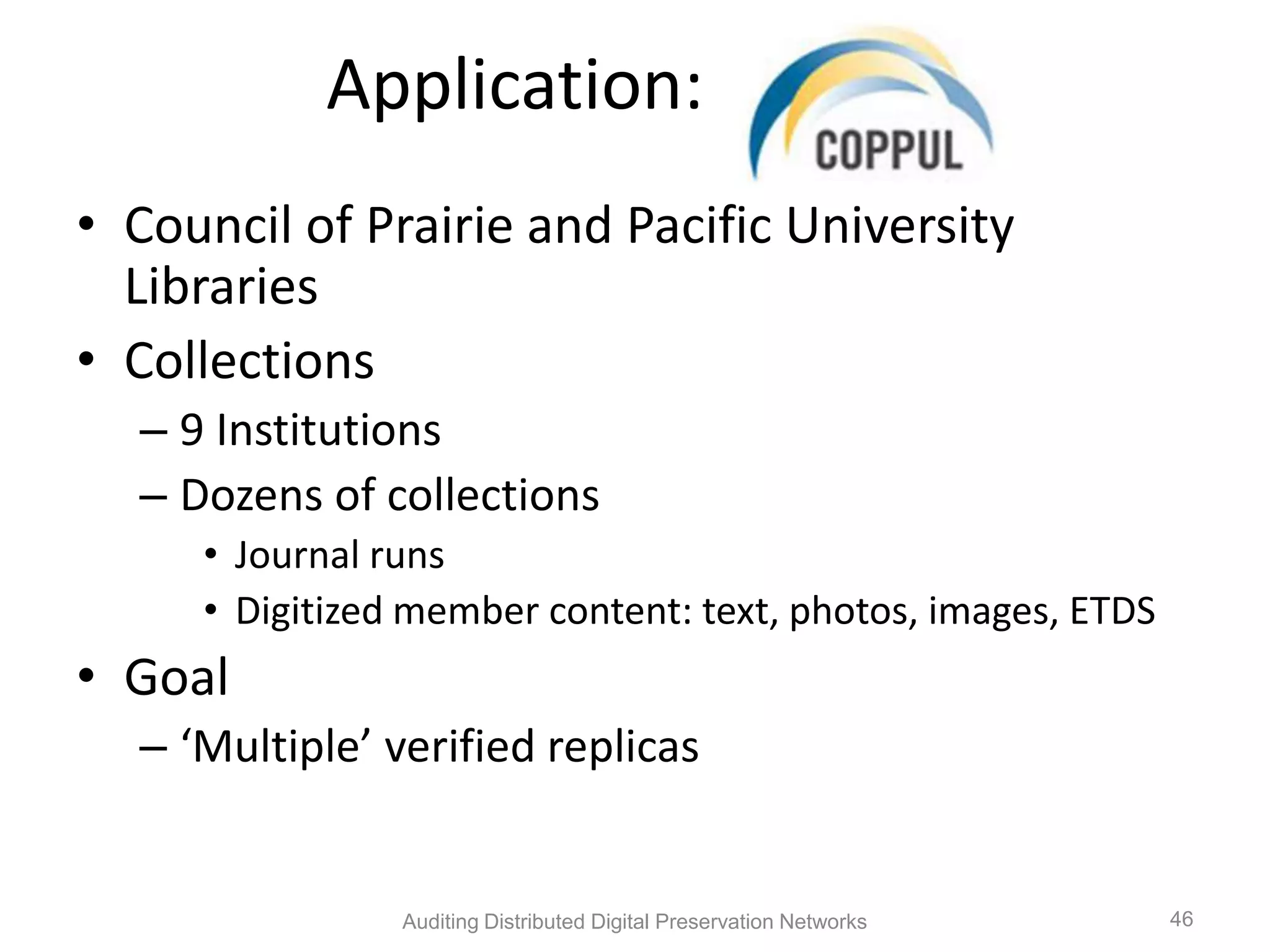 Application: Coppul • Council of Prairie and Pacific University Libraries • Collections – 9 Institutions – Dozens of collections • Journal runs • Digitized member content: text, photos, images, ETDS • Goal – ‘Multiple’ verified replicas Auditing Distributed Digital Preservation Networks 46 
