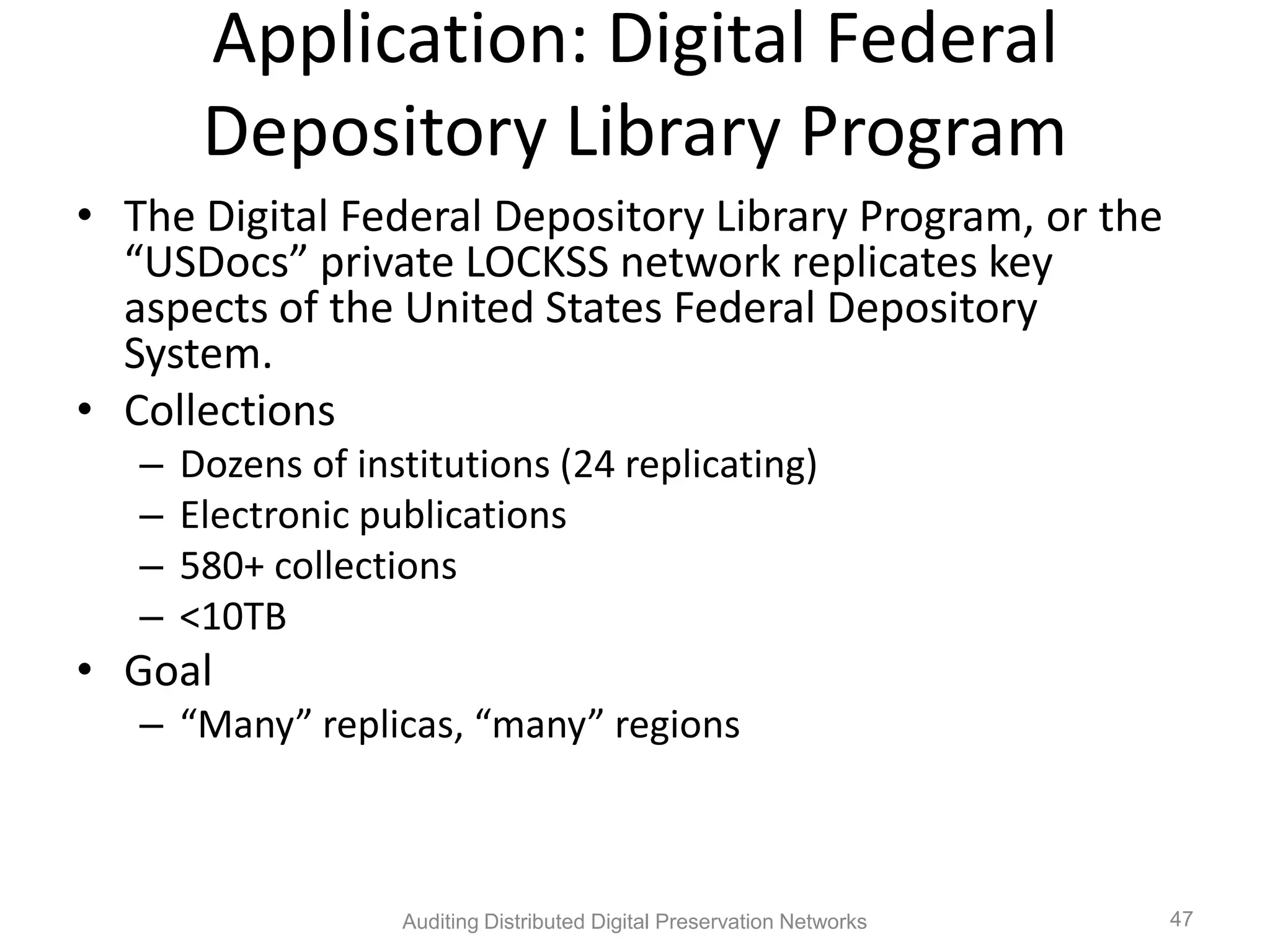 Application: Digital Federal Depository Library Program • The Digital Federal Depository Library Program, or the “USDocs” private LOCKSS network replicates key aspects of the United States Federal Depository System. • Collections – Dozens of institutions (24 replicating) – Electronic publications – 580+ collections – <10TB • Goal – “Many” replicas, “many” regions Auditing Distributed Digital Preservation Networks 47 