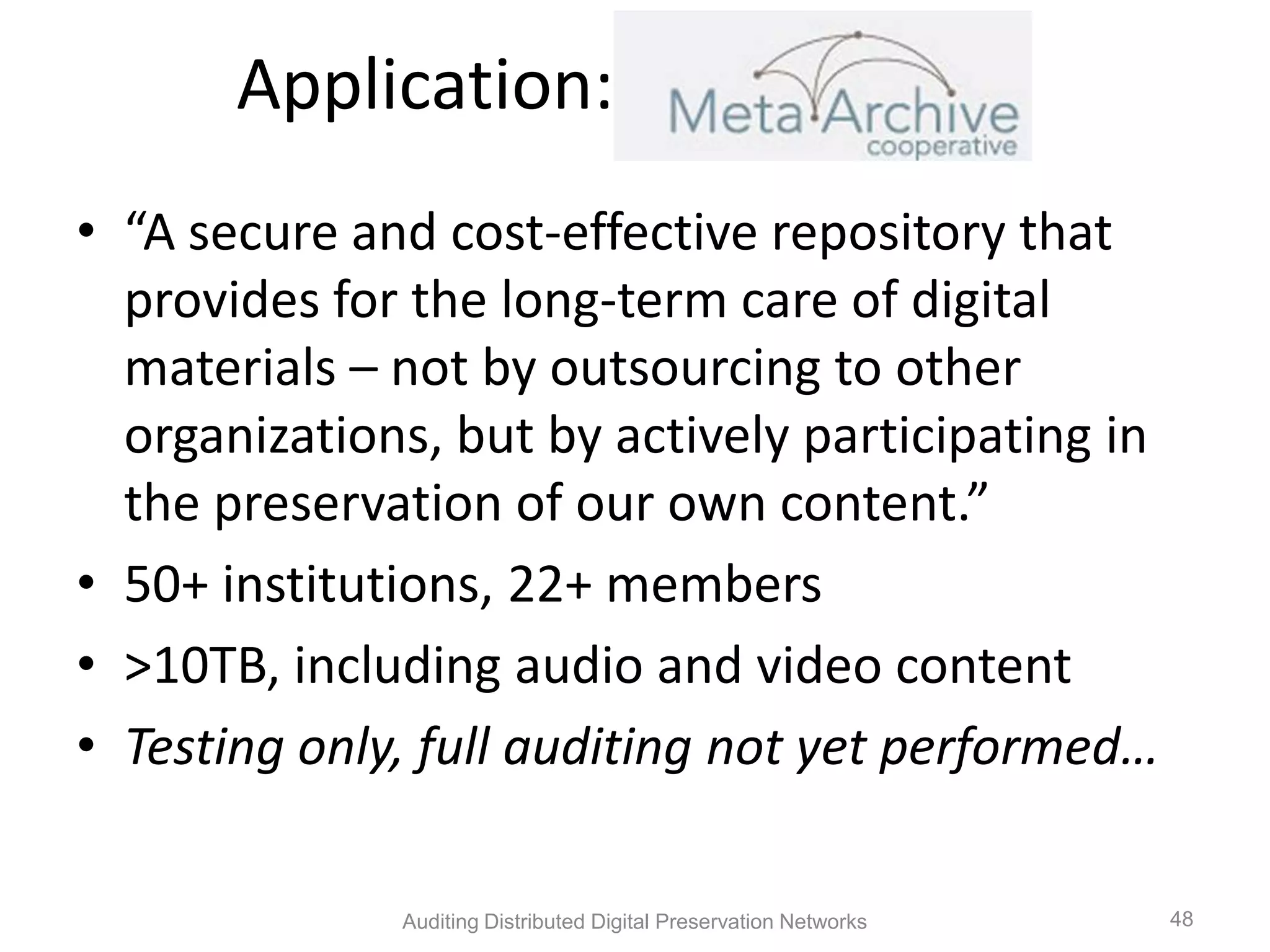 Application: MetaArchive • “A secure and cost-effective repository that provides for the long-term care of digital materials – not by outsourcing to other organizations, but by actively participating in the preservation of our own content.” • 50+ institutions, 22+ members • >10TB, including audio and video content • Testing only, full auditing not yet performed… Auditing Distributed Digital Preservation Networks 48 