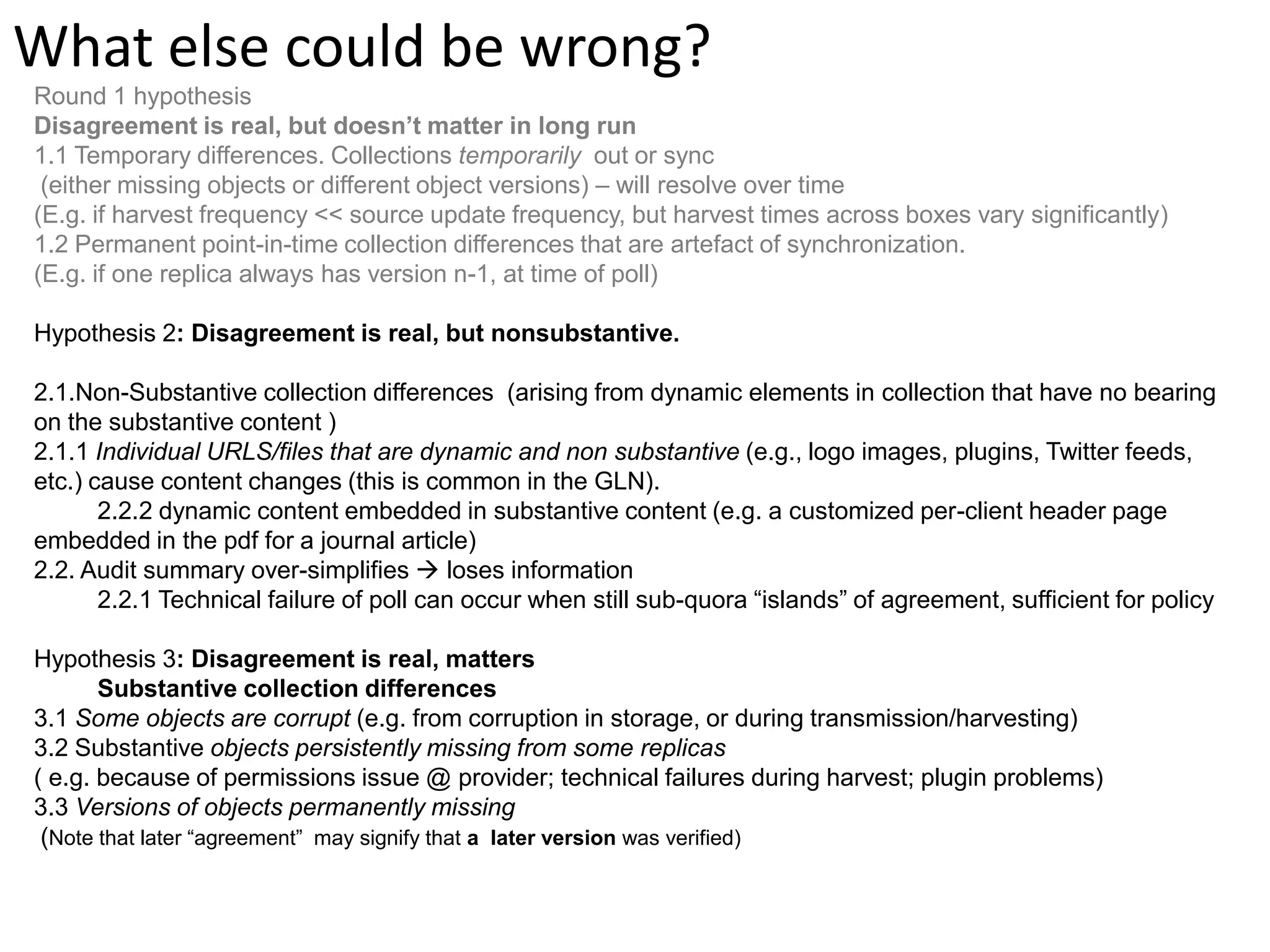 What else could be wrong? Round 1 hypothesis Disagreement is real, but doesn’t matter in long run 1.1 Temporary differences. Collections temporarily out or sync (either missing objects or different object versions) – will resolve over time (E.g. if harvest frequency << source update frequency, but harvest times across boxes vary significantly) 1.2 Permanent point-in-time collection differences that are artefact of synchronization. (E.g. if one replica always has version n-1, at time of poll) Hypothesis 2: Disagreement is real, but nonsubstantive. 2.1.Non-Substantive collection differences (arising from dynamic elements in collection that have no bearing on the substantive content ) 2.1.1 Individual URLS/files that are dynamic and non substantive (e.g., logo images, plugins, Twitter feeds, etc.) cause content changes (this is common in the GLN). 2.2.2 dynamic content embedded in substantive content (e.g. a customized per-client header page embedded in the pdf for a journal article) 2.2. Audit summary over-simplifies  loses information 2.2.1 Technical failure of poll can occur when still sub-quora “islands” of agreement, sufficient for policy Hypothesis 3: Disagreement is real, matters Substantive collection differences 3.1 Some objects are corrupt (e.g. from corruption in storage, or during transmission/harvesting) 3.2 Substantive objects persistently missing from some replicas ( e.g. because of permissions issue @ provider; technical failures during harvest; plugin problems) 3.3 Versions of objects permanently missing (Note that later “agreement” may signify that a later version was verified) 